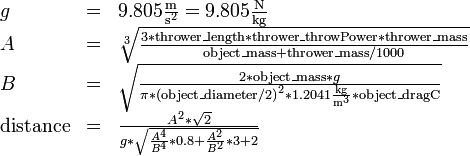 \begin{array}{lcl}
g&=&9.805 \frac{\mathrm m}{{\mathrm s}^2} = 9.805 \frac{\mathrm N}{\mathrm{kg}}\\
A&=&\sqrt[3]{\frac {3 * \mathrm{thrower\_length} * \mathrm{thrower\_throwPower} * \mathrm{thrower\_mass}} {\mathrm{object\_mass} + \mathrm{thrower\_mass} / 1000}}\\
B&=&\sqrt{\frac{2 * \mathrm{object\_mass} * g}{\pi * {(\mathrm{object\_diameter} / 2)}^2 * 1.2041 \frac{\mathrm{kg}}{{\mathrm m}^3} * \mathrm{object\_dragC}}}\\
\mathrm{distance}&=&\frac{A^2 * \sqrt2} {g * \sqrt{\frac{A^4} { B^4} * 0.8 + \frac{A^2} {B^2} * 3 + 2}}
\end{array} 