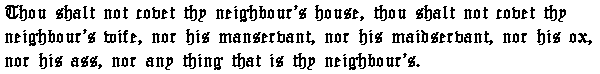 Thou shalt not covet thy neighbour's house, thou shalt not covet thy neighbour's wife, nor his manservant, nor his maidservant, nor his ox, nor his ass, nor any thing that is thy neighbour's.