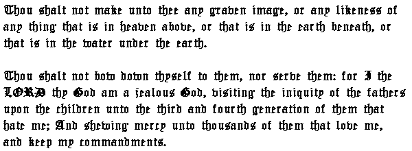 Thou shalt not make unto thee any graven image, or any likeness of any thing that is in heaven above, or that is in the earth beneath, or that is in the water under the earth. Thou shalt not bow down thyself to them, nor serve them: for I the LORD thy God am a jealous God, visiting the iniquity of the fathers upon the children unto the third and fourth generation of them that hate me; And shewing mercy unto thousands of them that love me, and keep my commandments.