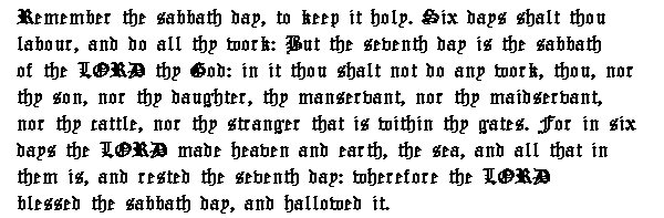 Remember the sabbath day, to keep it holy. Six days shalt thou labour, and do all thy work: But the seventh day is the sabbath of the LORD thy God: in it thou shalt not do any work, thou, nor thy son, nor thy daughter, thy manservant, nor thy maidservant, nor thy cattle, nor thy stranger that is within thy gates. For in six days the LORD made heaven and earth, the sea, and all that in them is, and rested the seventh day: wherefore the LORD blessed the sabbath day, and hallowed it.