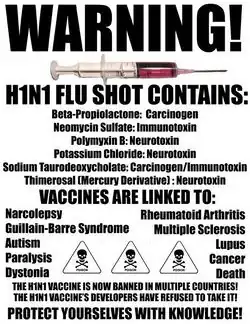 Poster with a picture of a syringe and skulls and crossbones labelled poison. The text reads: Warning! H1N1 Flu shot contains: Beta-Propiolactone: Carcinogen, Neomycin Sulfate: Immunotoxin, Polymyxin B: Neurotoxin, Potassium Chloride: Neurotoxin, Sodium Taurodeoxycholate: Carcinogen/Immunotoxin, Thimerosal (Mercury Derivative): Neurotoxin. Vaccines are linked to: Narcolepsy, Rheumatoid Arthritis, Guillain-Barre Syndrome, Multiple Sclerosis, Autism, Lupus, Paralysis, Cancer, Dystonia, Death. The H1N1 vaccine is now banned in multiple countries! The H1N1 vaccine's developers have refused to take it! Protect yourselves with knowledge!