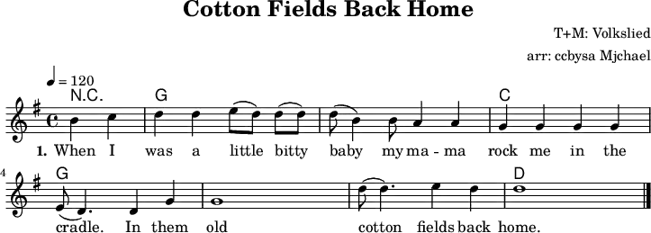 
\version "2.20.0"
\header {
  title = "Cotton Fields Back Home"
  composer = "T+M: Volkslied"
  arranger = "arr: ccbysa Mjchael"
}
% Akkorde
myChords = \chordmode {
  \germanChords
  \set Staff.midiInstrument = #"acoustic guitar (nylon)"
  % Akkorde nur beim Wechsel Notieren
  % ggf. \once \set chordChanges = ##f
  \set chordChanges = ##t
  \partial 2 r2
  g,4 g g, g 
  g,4 g g, g 
  c, c c, c
  g,4 g g, g 
  g,4 g g, g 
  g,4 g g, g 
  d, d d, d
}

myMelody = \relative c'' {
  \clef "treble"
  \time 4/4
  \tempo 4 = 120
  \key g\major
  \set Staff.midiInstrument = #"trombone"
  \partial 2 b4 c |
   d d e8([ d8)]   8( 8) | d8( b4) 8 a4 4 | g4 4 4 4 | e8( d4.) d4 g |
  g1 | d'8( 4.) e4 d | d1
   \bar "|."
}

myLyrics = \lyricmode {
  \set stanza = "1."
  When I was a little  bitty baby
  my ma -- ma rock me in the cradle.
  In them old cotton fields back home.
  When I was a little  bitty baby
  my ma -- ma rock me in the cradle.
  In them old cotton fields back home.
}

\score {
  <<
    \new ChordNames { \myChords }
    \new Voice = "Lied" { \myMelody }
    \new Lyrics \lyricsto "Lied" { \myLyrics }
  >>
  \midi { }
  \layout { }
}

% unterdrückt im raw="1"-Modus das DinA4-Format.
\paper {
  indent=0\mm
  % DinA4 0 210mm - 10mm Rand - 20mm Lochrand = 180mm
  line-width=180\mm
  oddFooterMarkup=##f
  oddHeaderMarkup=##f
  % bookTitleMarkup=##f
  scoreTitleMarkup=##f
}
