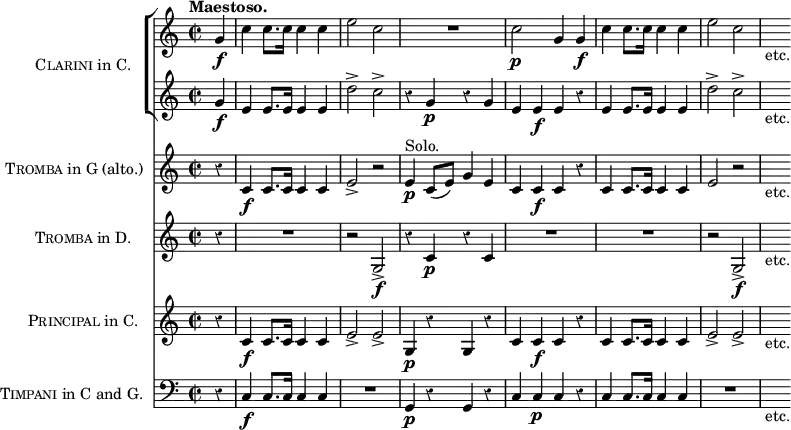 \score { << \new ChoirStaff \with { instrumentName = \markup { \caps Clarini "in C." } } <<
\new Staff \relative g' { \time 2/2 \partial 4 \tempo "Maestoso." \override Score.Rest #'style = #'classical
g4\f | c c8. c16 c4 c | e2 c | R1 | c2\p g4 g\f |
c c8. c16 c4 c e2 c | s8_"etc." }
\new Staff \relative g' {
g4\f | e e8. e16 e4 e | d'2-> c-> | r4 g\p r g |
e e\f e r | e e8. e16 e4 e | d'2-> c-> | s8_"etc." } >>
\new Staff \with { instrumentName = \markup { \caps Tromba "in G (alto.)" } } \relative c' {
r4 c\f c8. c16 c4 c | e2-> r | e4\p^"Solo." c8( e) g4 e |
c c\f c r | c c8. c16 c4 c | e2\> r | s8_"etc." }
\new Staff \with { instrumentName = \markup { \caps Tromba "in D." } } { r4 R1 r2 g\f-> r4 c'\p r c' | R1*2 | r2 g\f-> | s8_"etc." }
\new Staff \with { instrumentName = \markup { \caps Principal "in C." } } \relative c' {
r4 c\f c8. c16 c4 c | e2-> e-> | g,4\p r g r |
c c\f c r | c c8. c16 c4 c | e2-> e-> | s8_"etc." }
\new Staff \with { instrumentName = \markup { \caps Timpani "in C and G." } }
{ \clef bass r4 c4\f c8. c16 c4 c | R1 | g,4\p r g, r |
c c\p c r | c c8. c16 c4 c | R1 | s8_"etc." } >>
\layout { indent = #30 } }
\header { tagline = ##f }
