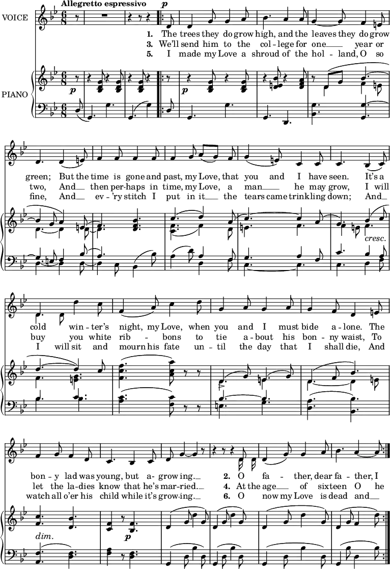 
music = {
    \language "english"
    { \new Staff \with { instrumentName = "VOICE" } <<
        \omit Score.BarNumber
                \set Staff.midiInstrument = "violin"
                % melody, main voice
                { \new Voice <<
                    \relative c' {
                        \autoBeamOff
                        \mergeDifferentlyDottedOn
                        \dynamicUp
                        \slurDown \tieDown
                        \stemUp
                        \override DynamicTextSpanner.dash-period = #-1
                        \override DynamicText.self-alignment-X = #1.5
                        \tempo "Allegretto espressivo"
                        \set Score.tempoHideNote = ##t \tempo 4 = 140
                        \clef treble \key g \minor
                        \time 6/8
                        
                        % page 58, line 1
                        \partial 8 r8 |
                        R2. |
                        r4 r8 r4
                        \repeat volta 3 {
                            d8 \p |
                            d4 g8 g4 a8 |
                            \stemDown bf4. \stemUp a4 a8 |
                            g4 ~ g8 f4 e8 |
                            
                            % page 58, line 2
                            d4. d4( e8) |
                            f4 f8 f4 f8 |
                            f4 g8 a([ g]) f |
                            g4( e8) c4 c8 |
                            c4. bf4 \cresc ( c8) |
                            
                            % page 58, line 3
                            d4. \stemDown d'4 c8 |
                            \stemUp f,4( a8) \stemDown c4 d8 |
                            \stemUp g,4 a8 g4 a8 |
                            g4 f8 d4 \dim e8 |
                            f4 g8 f4 d8 |
                            
                            % page 58, line 4
                            c4. bf4 c8 |
                            d g4 ~ g r8 |
                            r4 r8 r4 d8 |
                            d4( g8) g4 a8 |
                            \stemDown bf4. \stemUp a4 ~ a8 |
                        }
                    }
                    % lyrics, stanzas 1 and 2
                    \new Lyrics \with { associatedVoice = "VOICE" } { \lyricmode {
                        % page 58
                        _8 _2. _4. _4
                        \set stanza = #"1. "
                        The8 trees4 they8 do4 grow8 high,4. and4 the8 leaves4 they8 do4 grow8 green;4.
                        But4 the8 time4 is8 gone4 and8 past,4 my8 Love,4 that8 you4 and8 I4 have8 seen.4.
                        It’s4 a8 cold4. win4 -- ter’s8 night,4 my8 Love,4 when8 you4 and8 I4 must8 bide4 a8 -- lone.4
                        The8 bon4 -- y8 lad4 was8 young,4. but4 a-8 grow8 ing.4 __4
                        _8 _4. _4
                        
                        \set stanza = #"2. "
                        O8 fa4. -- ther,4 dear8 fa4. -- ther,4 I8
                    } }
                    % lyrics, stanzas 3 and 4
                    \new Lyrics \with { associatedVoice = "VOICE" } { \lyricmode {
                        % page 58
                        _8 _2. _4. _4
                        \set stanza = #"3. "
                        We’ll8 send4 him8 to4 the8 col4. -- lege4 for8 one4 __8 year4 or8 two,4.
                        And4 __8 then4 per8 -- haps4 in8 time,4 my8 Love,4 a8 man4 __8 he4 may8 grow,4.
                        I4 will8 buy4. you4 white8 rib4. -- bons4 to8 tie4 a8 -- bout4 his8 bon4 -- ny8 waist,4
                        To8 let4 the8 la4 -- dies8 know4. that4 he’s8 mar8 -- ried.4 __4
                        _8 _4. _4
                        \set stanza = #"4. "
                        At16 the16 age4 __8 of4 six8 -- teen4. O4 he8
                    } }
                    % lyrics, stanzas 5 and 6
                    \new Lyrics \with { associatedVoice = "VOICE" } { \lyricmode {
                        % page 58
                        _8 _2. _4. _4
                        \set stanza = #"5. "
                        I8 made4 my8 Love4 a8 shroud4. of4 the8 hol4 -- land,8 O4 so8 fine,4.
                        And4 __8 ev4 -- ’ry8 stitch4 I8 put4 in8 it8 __8 the8 tears4 came8 trink4 -- ling8 down;4.
                        And4 __8 I4 will8 sit4 and8 mourn4 his8 fate4 un8 -- til4 the8 day4 that8 I4 shall8 die,4
                        And8 watch4 all8 o’er4 his8 child4. while4 it’s8 grow8 -- ing.4 __4
                        _8 _4. _4
                        \set stanza = #"6. "
                        O8 now4 my8 Love4 is8 dead4. and4 __8
                    } }
                >> }
                % melody, alt voice
                { \new Voice <<
                    \relative c' {
                        \autoBeamOff
                        \mergeDifferentlyDottedOn
                        \stemDown
                        \clef treble \key g \minor
                        \time 6/8
                        
                        % page 58, line 1
                        \partial 8 s8 |
                        s2. |
                        s4. s4
                        \repeat volta 3 {
                            s8 |
                            s2. |
                            s |
                            s |
                            
                            % page 58, line 2
                            s |
                            s |
                            s |
                            s |
                            s |
                            
                            % page 58, line 3
                            d4 d8 s4. |
                            s2. |
                            s |
                            s |
                            s |
                            
                            % page 58, line 4
                            s |
                            s |
                            s4. s4 d16 d |
                            s2. |
                            s |
                        }
                    }
                >> }
        { \new PianoStaff \with { instrumentName = "PIANO" } <<
            { \new Staff <<
                \set Staff.midiInstrument = "piano"
                % piano, treble clef, voice 1
                { \new Voice <<
                    \relative c'' {
                        \mergeDifferentlyDottedOn
                        \dynamicDown
                        \override DynamicTextSpanner.dash-period = #-1
                        \override DynamicText.self-alignment-X = #1.5
                        \clef treble \key g \minor
                        \time 6/8
                        
                        % page 58, line 1
                        \stemUp \tieUp \slurUp
                        \partial 8 r8 \p |
                        r4 <g d bf>8 r4 <g d bf>8 |
                        r4 <g d bf>8 r4
                        \repeat volta 3 {
                            r8 |
                            r4 \p <g d bf>8 r4 <g d bf>8 |
                            r4 <bf e, d>8 r4 <a f d>8 |
                            r d,( g bf4. ~ |
                            
                            % page 58, line 2
                            bf4 g8 a4) e8( |
                            f4.) <bf f d>4. |
                            c( d4) a8( |
                            c4. ~) c4 a8( |
                            g4.) bf4 \cresc ( c8 |
                            
                            % page 58, line 3
                            d4. ~ d4) c8 |
                            \stemDown \slurNeutral <f c f,>4.( <a c, a>8) r r |
                            \stemUp \slurUp d,,4->( g8) e4( g8) |
                            d4( f8 bf4.) |
                            <c f,>4. \dim <bf d,> |
                            
                            % page 58, line 4
                            <f c>4 r8 <f bf,>4. \p |
                            d4( g8 \stemDown d'4 \stemUp g,8) |
                            d4( g8 \stemDown d'4 \stemUp g,8) |
                            d4( g8 \stemDown d'4 \stemUp g,8) |
                            d4( g8 f4 \stemDown d'8) |
                        }
                    }
                >> }
                % piano, treble clef, voice 2
                { \new Voice <<
                    \relative c' {
                        \mergeDifferentlyDottedOn
                        \clef treble \key g \minor
                        \time 6/8
                        
                        % page 58, line 1
                        \partial 8 s8 |
                        s2. |
                        s4. s4
                        \repeat volta 3 {
                            s8 |
                            s2. |
                            s |
                            s8 \stemDown d4 f e8 |
                            
                            % page 58, line 2
                            \tieDown d4. ~ d4 d8 ~ |
                            d4. s |
                            \slurDown <f c>( f4) d8 |
                            e4. f |
                            f4 e8 f4. |
                            
                            % page 58, line 3
                            f <g e> |
                            s2. |
                            d4. e |
                            d ~ d4 e8 |
                            s2. |
                            
                            % page 58, line 3
                            s |
                            s |
                            s |
                            s |
                            s |
                        }
                    }
                >> }
            >> }
            { \new Staff <<
                \set Staff.midiInstrument = "piano"
                % piano, bass clef, voice 1
                { \new Voice <<
                    \relative c {
                        \mergeDifferentlyDottedOn
                        \clef bass \key g \minor
                        \time 6/8
                        
                        % page 58, line 1
                        \partial 8 \stemUp \slurDown d8( |
                        g,4.) \stemDown g' |
                        \slurUp \stemUp g,( \stemDown g'4) |
                        \repeat volta 3 {
                            \stemUp \slurDown d8 |
                            g,4. \stemDown g' |
                            \stemUp g, d |
                            \stemDown <g' bf,> \stemUp \tieUp <g g,> ~ |
                            
                            % page 58, line 2
                            g4 e8 f4 \slurUp bf8( |
                            a4.) \stemDown bf,4( bf'8) |
                            a4( d8) \stemUp a4 f8 |
                            g4. a4 f8 |
                            c'4. bf4 a8 |
                            
                            % page 58, line 3
                            bf4. c |
                            \stemDown \slurNeutral <c a>( <c f,>8) r r |
                            \stemUp \tieUp bf4. ~ bf |
                            \stemDown <a d,>( <bf bf,>) |
                            \stemUp <f a,>( \stemDown <f d>) |
                            
                            % page 58, line 4
                            <a f>4 r8 <f d>4. |
                            \stemUp \slurUp g,4( \stemDown d'8 bf'4 d,8) |
                            \stemUp g,4( \stemDown d'8 bf'4 d,8) |
                            \stemUp g,4( \stemDown d'8 bf'4 d,8) |
                            \stemUp g,4( \stemDown bf'8 d,4 bf'8) |
                        }
                    }
                >> }
                % piano, bass clef, voice 2
                { \new Voice <<
                    \relative c {
                        \mergeDifferentlyDottedOn
                        \clef bass \key g \minor
                        \time 6/8
                        
                        % page 58, line 1
                        \partial 8 s8 |
                        s2. |
                        s4. s4
                        \repeat volta 3 {
                            s8 |
                            s2. |
                            s |
                            s |
                            
                            % page 58, line 2
                            \stemDown \tieDown d4. ~ d4 d8 ~ |
                            d4 c8 s4. |
                            s d4 f8 |
                            c4. ~ c |
                            c d4 f8 |
                            
                            % page 58, line 3
                            bf4. bf |
                            s2. |
                            e,4. g |
                            s2. |
                            s |
                            
                            % page 58, line 4
                            s |
                            s |
                            s |
                            s |
                            s |
                        }
                    }
                >> }
            >> }
        >> }
    >> }
}
\header {
    tagline = "" % no footer
}
\score {
  \music
  \layout {
    \context {
      \Staff
      \consists Measure_spanner_engraver
    }
  }
}
\score {
  \unfoldRepeats {
    \music
  }
  \midi { }
}
