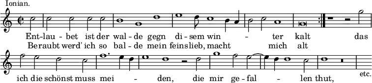 { \relative c'' { \time 2/2 \partial 2 \override Score.BarNumber #'break-visibility = #'#(#f #f #f)
c2^\markup \right-align { Ionian. } | \cadenzaOn
c c c c \bar "|" b1 g d' \bar "|" %end line 1
e1 d8 c1 b4 a \bar "|" b2 c a1 \bar "|" g\breve \bar ":|." %eol 2
r1 r2 g' \bar "|" f e d c \bar "|"
f1. e4 d \bar "|" e1 d r2 d \bar "|" %end line 3
g1 f2 e ~ \bar "|" e4 d d1 c2 \bar "|" d1 r\breve \bar "|" s4_"etc." }
\addlyrics { Ent -- lau -- bet ist der wal -- de gegn
di -- sem win -- _ _ _ _ ter kalt
das ich die schönst muss mei -- _ _ _ den, die
mir ge -- fal -- _ _ len thut, }
\addlyrics { Be -- raubt werd' ich so bal -- de mein
feins -- lieb, macht _ _ _ _ mich alt } }