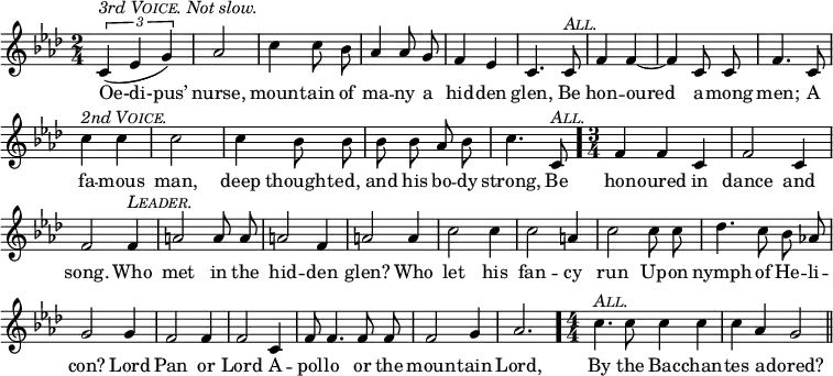
  \relative b' {
      \set Staff.midiInstrument = "cello"
      \clef treble
      \key aes \major \time 2/4
      \numericTimeSignature
      \override Score.BarNumber #'break-visibility = #'#(#f #f #f)
  { \autoBeamOff
      \times 2/3 { (c,4^\markup { \italic { 3rd \smallCaps Voice. Not slow. } } ees g) } aes2 c4 c8 bes aes4 aes8 g f4 ees c4. c8^\markup { \italic \smallCaps All. } 
      f4 f ~ f c8 c f4. c8 c'4^\markup { \italic { 2nd \smallCaps Voice. } } c c2 c4 bes8 bes
      bes bes aes bes c4. c,8^\markup { \italic \smallCaps All. } } \bar "." \time 3/4
      f4 f c f2 c4 f2 f4^\markup { \italic \smallCaps Leader. }
      a2 a8 a a2 f4 a2 a4 c2 c4 c2 a4
      c2 c8 c des4. c8 bes8 aes! g2 g4 f2 f4 f2 c4
      f8 f4. f8 f f2 g4 aes2. \bar "." \time 4/4
      c4.^\markup { \italic \smallCaps All. } c8 c4 c c aes g2 \bar "||"
}
  \addlyrics {
Oe-di-pus’ nurse, moun -- tain of ma -- ny  a hid -- den glen, Be 
hon -- oured a -- mong men; A fa -- mous man, deep thought -- ed,
and his bo -- dy strong, Be 
hon -- oured in dance and song. Who
met in the hid -- den glen? Who let his fan -- cy
run Up -- on nymph of He -- li -- con? Lord Pan or Lord A --
pol -- lo or the moun -- tain Lord, 
By the Bac -- chan -- tes a -- dored? }
