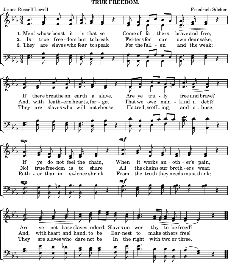 \header { subtitle = "TRUE FREEDOM." tagline = ##f poet = "James Russell Lowell" composer = "Friedrich Silcher." }

\score { << \new ChoirStaff << \override Score.BarNumber #'break-visibility = #'#(#f #f #f)
  \new Staff \relative b' { \key ees \major \time 3/4 \autoBeamOff
    <bes ees,>4. <g ees>8 <c ees,> <bes ees,> |
    <bes f>8. <aes f>16 <g ees>4 r |
    <f d>8 <g d> << { aes[ c] bes[\< aes] } \\ { d,4 d } >> |
    <aes' d,>8.\> <g ees>16 q4\! r | %end first line
    <bes ees,>4. <g ees>8 <c ees,> <bes ees,> |
    <bes f>8. <aes f>16 <g ees>4 r |
    << { f8 <bes f> d[ c] bes[\< a] } \\ { f8 s g4 f } >> |
    <c' f,>8.\! <bes f>16\> q4\! r | %end second line
    <aes d,>4.^\mp <g ees>8 <f c> <ees c> |
    <d bes>8. <ees c>16 <f d>4 r |
    <c' f,>4.^\mf <bes g>8 <aes d,> <g ees> |
    <f d>8. <g ees>16 <f d>4 r | %end third line
    <bes ees,>4. <g ees>8\< <aes f> <bes g> |
    <c aes>\! <d bes> <f d>[ <ees c>] <d bes> <c aes> |
    <bes g>4. <aes f>16[ <g ees>]\> <aes f>8 <f d> |
    q4\!( ees) r \bar ".." }
  \new Lyrics \lyricmode { \set stanza = #"1." Men!4. whose8 boast it is8. that16 ye2 Come8 of fa4 -- thers brave8. and16 free,2 If4. there8 breathe on earth8. a16 slave,2 Are8 ye tru4 -- ly free8. and16 brave?2 If4. ye8 do not feel8. the16 chain,2 When4. it8 works an -- oth8. -- er's16 pain,2 Are4. ye8 not base slaves in -- deed,4 Slaves8 un -- wor4. -- thy8 to be freed?2 }
  \new Lyrics \lyricmode { \set stanza = #"2." Is4. true8 free -- dom but8. to16 break2 Fet8 -- ters for4 our own8. dear16 sake,2 And,4. with8 leath -- ern hearts,8. for16 -- get2 That8 we owe4 man -- kind8. a16 debt?2 No!4. true8 free -- dom is8. to16 share2 All4. the8 chains our broth8. -- ers16 wear.2 And,4. with8 heart and hand, to be4 Ear8 -- nest to4. make8 oth -- ers free!2 }
  \new Lyrics \lyricmode { \set stanza = #"3." They4. are8 slaves who fear8. to16 speak2 For8 the fall4 -- en and8. the16 weak;2 They4. are8 slaves who will8. not16 choose2 Ha8 -- tred, scoff4 -- ing, and8. a16 -- buse,2 Rath4. -- er8 than in si8. -- lence16 shrink2 From4. the8 truth they needs8. must16 think;2 They4. are8 slaves who dare not be4 In8 the right4. with8 two or three.2 }
  \new Staff \relative e { \clef bass \key ees \major \autoBeamOff
    <ees g>4. <ees bes'>8 <ees aes> <ees g> |
    <d f>8. <d bes'>16 <ees bes'>4 r |
    <bes aes'>8 <bes g'> << { f'[ aes] g[ f] } \\ { bes,4 bes } >> |
    <bes f'>8. <ees g>16 q4 r | %end line 1
    q4. <ees bes'>8 <ees aes> <ees g> |
    <d f>8. <d bes'>16 <ees bes'>4 r |
    <d d'>8 <d bes'> << { bes'[ c] d[ c] } \\ { ees,4 f } >> |
    <bes ees>8. <d bes,>16 q4 r | %end line 2
    <bes, f'>4.^\mp <bes g'>8 <bes aes'> <bes a'> |
    <bes bes'>8. q16 q4 r |
    <d aes'>4.^\mf <ees g>8 <f bes> <g bes> |
    <aes bes>8. bes16 q4 r | %end line 3
    <g bes>4. <ees ees'>8 <ees d'> <ees des'> |
    <aes c> q q4 <f d'>8 <f ees'> |
    <bes ees>4. <bes bes,>8 q <aes bes,> |
    <aes bes,>4( <g ees>) r } >> >>
\layout { indent = #0 }
\midi { \tempo 4 = 116 } }