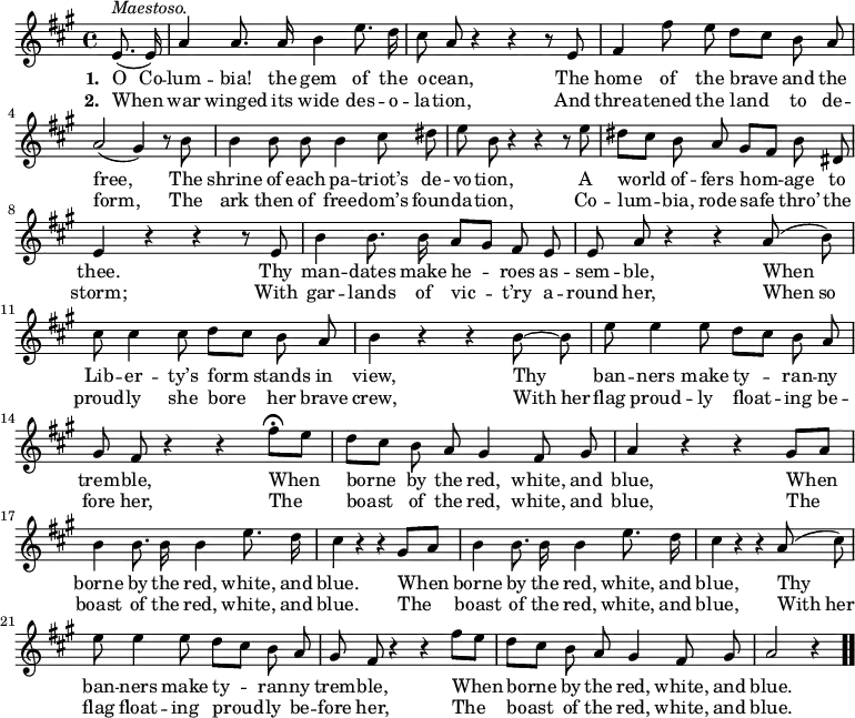\relative c' { << \new Voice = "a" { \time 4/4 \key a \major \autoBeamOff \partial 4 e8.^\markup { \italic Maestoso. } (e16) a4 a8. a16 b4 e8. d16 cis8 a r4 r r8 e8 fis4 fis'8 e d[cis] b a a2(gis4) r8 b8 b4 b8 b b4 cis8 dis e b r4 r r8 e8 dis[cis] b a gis[fis] b dis, e4 r4 r r8 e8 b'4 b8. b16 a8[gis] fis e e a r4 r a8(b) cis cis4 cis8 d[cis] b a b4 r4 r b8 ~ b e e4 e8 d[cis] b a gis fis r4 r fis'8\fermata [e] d[cis] b a gis4 fis8 gis a4 r4 r gis8[a] b4 b8. b16 b4 e8. d16 cis4 r4 r gis8[a] b4 b8. b16 b4 e8. d16 cis4 r4 r a8(cis) e e4 e8 d[cis] b a gis fis r4 r fis'8[e] d[cis] b a gis4 fis8 gis a2 r4 \bar ".." } \new Lyrics \lyricmode { \set associatedVoice = #"a" \set stanza = #"1. " O8. Co16 -- lum4 -- bia!8. the16 gem4 of8. the16 o8 -- cean, \skip4 \skip4 \skip8 The8 home4 of8 the brave4 and8 the free,2. \skip8 The8 shrine4 of8 each pa4 -- triot’s8 de -- vo -- tion, \skip4 \skip4 \skip8 A8 world4 of8 -- fers hom4 -- age8 to thee.4 \skip4 \skip4 \skip8 Thy8 man4 -- dates8. make16 he4 -- roes8 as -- sem -- ble, \skip4 \skip4 When4 Lib8 -- er4 -- ty’s8 form4 stands8 in view,4 \skip4 \skip4 Thy4 ban8 -- ners4 make8 ty4 -- ran8 -- ny trem -- ble, \skip4 \skip4 When4 borne by8 the red,4 white,8 and blue,4 \skip4 \skip4 When4 borne by8. the16 red,4 white,8. and16 blue.4 \skip4 \skip4 When4 borne by8. the16 red,4 white,8. and16 blue,4 \skip4 \skip4 Thy4 ban8 -- ners4 make8 ty4 -- ran8 -- ny trem -- ble, \skip4 \skip4 When4 borne by8 the red,4 white,8 and blue.2 \skip4 } \new Lyrics \lyricmode { \set associatedVoice = #"a" \set stanza = #"2. " When4 war winged8. its16 wide4 des8. -- o16 -- la8 -- tion, \skip4 \skip4 \skip8 And8 threa4 -- tened8 the land4 to8 de -- form,2. \skip8 The8 ark4 then8 of free4 -- dom’s8 foun -- da -- tion, \skip4 \skip4 \skip8 Co8 -- lum4 -- bia,8 rode safe4 thro’8 the storm;4 \skip4 \skip4 \skip8 With8 gar4 -- lands8. of16 vic4 -- t’ry8 a -- round her, \skip4 \skip4 When8 so proud -- ly4 she8 bore4 her8 brave crew,4 \skip4 \skip4 With8 her flag proud4 -- ly8 float4 -- ing8 be -- fore her, \skip4 \skip4 The4 boast of8 the red,4 white,8 and blue,4 \skip4 \skip4 The4 boast of8. the16 red,4 white,8. and16 blue.4 \skip4 \skip4 The4 boast4 of8. the16 red,4 white,8. and16 blue,4 \skip4 \skip4 With8 her flag float4 -- ing8 proud4 -- ly8 be -- fore her, \skip4 \skip4 The4 boast of8 the red,4 white,8 and blue.2 \skip4 } >> }