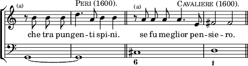 \new ChoirStaff << \override Score.TimeSignature #'stencil = ##f 
  \new Staff \relative b' { \time 4/4 \partial 2 \mark \markup \tiny "(a)" \autoBeamOff
     r8 b b b | d4.^\markup \caps "Peri (1600)." a8 b4 b \bar "||"
     r8^\markup \tiny "(a)" a a a a4.^\markup \caps "Cavaliere (1600)." e8 | fis2 fis \bar "||" }
  \addlyrics { che tra pun -- gen -- ti spi -- ni. se fu me -- glior pen -- sie -- ro. }
  \new Staff \relative g, { \clef bass g1*1/2 ~ | g1 | cis d }
  \figures { < _ >1. < 6 >1 < _+ > } >>