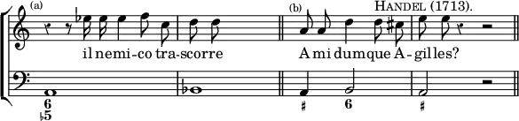 \new ChoirStaff << \override Score.Rest #'style = #'classical \override Score.TimeSignature #'stencil = ##f
  \new Staff \relative e'' { \time 4/4 \mark \markup \tiny "(a)" \autoBeamOff 
    r4 r8 ees16 ees ees4 f8 c | d8 d s4*3/1 \bar "||" s4^\markup \tiny "(b)" a8 a d4 d8^\markup \caps "Handel (1713)." cis | e8 e r4 r2 \bar "||" }
  \addlyrics { il ne -- mi -- co tra -- scor -- re A mi dum -- que A -- gil -- les? }
  \new Staff { \clef bass a,1 bes,1*1/2 s4 s2 a,4 b,2 a, r }
  \figures { < 6 5- >1 < _ >1*1/2 < _ >2. < _+ >4 < 6 >2 < _+ > } >>