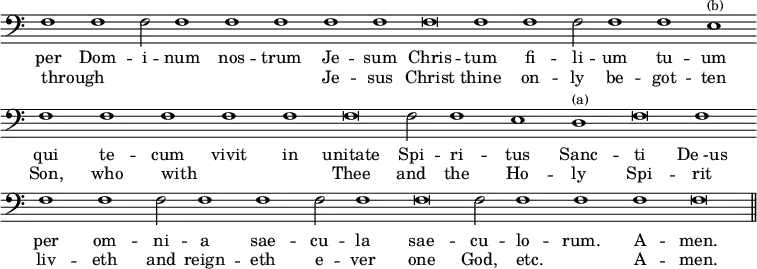 { \clef bass \override Score.TimeSignature #'stencil = ##f \relative f { \cadenzaOn f1 f f2 f1 f f f f f\breve f1 f f2 f1 f e^\markup { \smaller (b) } \bar "" f f f f f f\breve f2 f1 e d^\markup { \smaller (a) } f\breve f1 \bar "" f f f2 f1 f f2 f1 f\breve f2 f1 f f f\breve \bar "||" } \addlyrics { per Dom -- i -- num nos -- trum Je -- sum Chris -- tum fi -- li -- um tu -- um qui te -- cum vivit in unitate Spi -- ri -- tus Sanc -- ti "De -us" per om -- ni -- a sae -- cu -- la sae -- cu -- lo -- rum. A -- men. } \addlyrics { through _ _ _ _ _ Je -- sus Christ thine on -- ly be -- got -- ten Son, who with _ _ Thee and the Ho -- ly Spi -- rit liv -- eth and reign -- eth e -- ver one God, etc. _ A -- men. } }