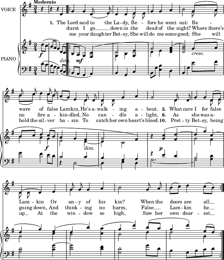 
music = {
    \language "english"
    { \new Staff \with { instrumentName = "VOICE" } <<
        \omit Score.BarNumber
                \set Staff.midiInstrument = "violin"
                % melody, main voice
                { \new Voice <<
                    \relative c' {
                        \autoBeamOff
                        \mergeDifferentlyDottedOn
                        \dynamicUp
                        \slurDown
                        \stemUp
                        \override DynamicTextSpanner.dash-period = #-1
                        \override DynamicText.self-alignment-X = #1.5
                        \tempo "Moderato"
                        \set Score.tempoHideNote = ##t \tempo 4 = 120
                        \clef treble \key g \major
                        \time 3/4
                        
                        % page 62, line 1
                        \partial 4 r4 |
                        r r d |
                        \repeat volta 3 {
                            g g d8( e) |
                            d4 d e |
                            g g a |
                            
                            % page 62, line 2
                            \slurUp \stemDown b2 \stemUp g8([ a]) |
                            \slurDown \stemDown b([ c]) d4 c8([ b]) |
                            \stemUp a([ g]) e4 d8 d |
                            d4 g a |
                            g2 d8 d |
                            
                            % page 62, line 3
                            \slurUp g4 g d8([ e]) |
                            d4( d) e |
                            g8 g g4 a |
                            \stemDown b2 \stemUp g8 a |
                            \stemDown b([ c]) d4 c8([ b]) |
                        }
                    }
                    % lyrics, stanzas 1 to 4
                    \new Lyrics \with { associatedVoice = "VOICE" } { \lyricmode {
                        % page 62
                        _4 _4 _4
                        \set stanza = #"1. "
                        The4 Lord4 said4 to8 the8 La4 -- dy,4
                        Be4 -- fore4 he4 went4 out:2
                        Be4 -- ware4 of4 false4 Lam4 -- kin,4
                        He’s8 a-8 walk4 -- ing4 a4 -- bout.2
                        
                        \set stanza = #"2. "
                        What8 care8 I4 for4 false4 Lam4 -- kin4
                        Or4 an8 -- y8 of4 his4 kin?2
                        When8 the8 doors4 are4 all8 __8
                    } }
                    % lyrics, stanzas 5 to 8
                    \new Lyrics \with { associatedVoice = "VOICE" } { \lyricmode {
                        % page 62
                        _4 _4 _4 _4
                        durst4 I4 go8 __8 down4 in4 the4 dead4 of4 the4 night?2
                        Where8 there’s8 no4 fire4 a4 -- kin4 -- dled,4
                        No4 can4 -- dle4 a4 -- light,2
                        
                        \set stanza = #"6. "
                        As4 she4 was4 a-4 go8 -- ing8 down,4
                        And4 think4 -- ing4 no4 harm,2
                        False8 __8 Lam4 -- kin4 he8 __8
                    } }
                    % lyrics, stanzas 9 to 12
                    \new Lyrics \with { associatedVoice = "VOICE" } { \lyricmode {
                        % page 62
                        _4 _4 _4 _4
                        me4 your4 daugh8 -- ter8 Bet4 -- sy,4
                        She8 will8 do4 me4 some4 good;2
                        She8 will8 hold8 the8 sil4 -- ver4 ba4 -- sin4
                        To4 catch8 her8 own4 heart’s4 blood.2
                        
                        \set stanza = #"10. "
                        Pret8 -- ty8 Bet4 -- sy,4 be8 -- ing8 up8 __8
                        At4 the4 win4 -- dow4 so4 high,2
                        Saw8 her8 own4 dear4 -- est8 __8
                    } }
                >> }
                % melody, alt voice
                { \new Voice <<
                    \relative c' {
                        \autoBeamOff
                        \mergeDifferentlyDottedOn
                        \stemDown
                        \clef treble \key g \major
                        \time 3/4
                        
                        % page 62, line 1
                        \partial 4 s4 |
                        s2. |
                        \repeat volta 3 {
                            s |
                            s2 e8 e |
                            s2. |
                            
                            % page 62, line 2
                            s2 g8 a |
                            \stemUp b c s4 c8 b |
                            s2 \stemDown d,4 |
                            d8 d s2 |
                            s d4 |
                            
                             % page 62, line 3
                            s2 d8 e |
                            d d s2 |
                            g4 s2 |
                            s2. |
                            s |
                        }
                    }
                >> }
        { \new PianoStaff \with { instrumentName = "PIANO" } <<
            { \new Staff <<
                \set Staff.midiInstrument = "piano"
                % piano, treble clef, voice 1
                { \new Voice <<
                    \relative c'' {
                        \mergeDifferentlyDottedOn
                        \dynamicDown
                        \override DynamicTextSpanner.dash-period = #-1
                        \override DynamicText.self-alignment-X = #1.5
                        \clef treble \key g \major
                        \time 3/4
                        
                        % page 62, line 1
                        \partial 4 \stemDown \slurUp d8 \f ( c |
                        \stemUp b a g4) d8 \dim ( c |
                        \repeat volta 3 {
                            b a g4) \mf <c fs,>4( |
                            d2 <e g,>4 |
                            g2) <a fs d>4( |
                            
                            % page 62, line 2
                            <b g d>2) g8 \cresc ( a |
                            b c d4) c8 \f ( b |
                            a4 g fs \dim |
                            g2 fs4) |
                            r \tieUp <c' g> \p ( <d fs,> ~ |
                            
                            % page 62, line 3
                            d g) c,( |
                            d g) e( |
                            d b') \stemDown <a c,>( |
                            \stemUp g d') b8( a |
                            g4 d') e,8( d |
                            
                            )
                        }
                    }
                >> }
                % piano, treble clef, voice 2
                { \new Voice <<
                    \relative c' {
                        \mergeDifferentlyDottedOn
                        \clef treble \key g \major
                        \time 3/4
                        
                        % page 62, line 1
                        \partial 4 s4 |
                        s2. |
                        \repeat volta 3 {
                            s |
                            \stemDown g4 b s |
                            d e s |
                            
                            % page 62, line 2
                            s2. |
                            b'4 a g |
                            e2 \tieDown d4 ~ |
                            d c2 |
                            s2. |
                            
                            % page 62, line 3
                            g'2 fs4 |
                            g2 c4 |
                            b2 s4 |
                            b2 d4 |
                            d2 g,4 |
                        }
                    }
                >> }
            >> }
            { \new Staff <<
                \set Staff.midiInstrument = "piano"
                % piano, bass clef, voice 1
                { \new Voice <<
                    \relative c' {
                        \mergeDifferentlyDottedOn
                        \clef bass \key g \major
                        \time 3/4
                        
                        % page 62, line 1
                        \partial 4 \stemDown \slurUp d8( c |
                        b a g4) \stemUp \slurDown d8( c |
                        \repeat volta 3 {
                            b a g4 a) |
                            b g c |
                            \stemDown b8 g' <b e,>4 d, |
                            
                            % page 62, line 2
                            \stemUp b \stemDown g' e'8 fs |
                            g4 fs e8 d |
                            \stemUp c2 c4 |
                            b g a |
                            r e' d |
                            
                            % page 62, line 3
                            b2 \stemDown <d a>4 |
                            <d a>2 \tieUp <g c,>4 ~ |
                            <g d>2 <fs d>4 |
                            <d g,>2 g8 d |
                            b4 g8[ b c d] |
                        }
                    }
                >> }
                % piano, bass clef, voice 2
                { \new Voice <<
                    \relative c {
                        \mergeDifferentlyDottedOn
                        \clef bass \key g \major
                        \time 3/4
                        
                        % page 62, line 1
                        \partial 4 s4 |
                        s2. |
                        \repeat volta 3 {
                            s |
                            s |
                            s |
                            
                            % page 62, line 2
                            s |
                            s |
                            r4 \stemDown \tieDown d2 ~ |
                            d4 e d |
                            g2. ~ |
                            
                            % page 62, line 3
                            g2 s4 |
                            s2. |
                            s |
                            s |
                            s |
                        }
                    }
                >> }
            >> }
        >> }
    >> }
}
\header {
    tagline = "" % no footer
}
\score {
  \music
  \layout {
    \context {
      \Staff
      \consists Measure_spanner_engraver
    }
  }
}
\score {
  \unfoldRepeats {
    \music
  }
  \midi { }
}

