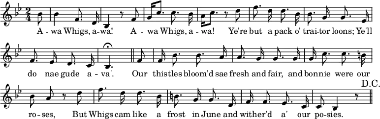 { \override Score.BarNumber #'break-visibility = #'#(#f #f #f) \key bes \major \time 2/4 \partial 8 \relative b' { \autoBeamOff
  bes8 | bes4 f8. d16 | bes4 r8 f' |
  g16[ c8.] c8. bes16 | a16[ c8.] r8 d | %end line 1
  f8. d16 d8. bes16 | bes8. g16 g8. ees16 |
  f8. ees16 d8. c16 | bes4.\fermata \bar "||" 
  f'8 | f16 bes8. bes8. a16 | a8. g16 g8. g16 | g c8. c b16 | %eol 3
  bes8 a r d | f8. d16 d8. bes16 | b8. g16 g8. d16 | %eol4
  f16 f8. ees8. c16 | c8 bes4 r8 \bar "||" \mark "D.C." }
\addlyrics { A -- wa Whigs, a -- wa! A -- wa Whigs, a -- wa! Ye're but a pack o' trai -- tor loons; Ye'll do nae gude a -- va'. Our this -- tles bloom'd sae fresh and fair, and bon -- nie were our ro -- ses, But Whigs cam like a frost in June and with -- er'd a' our po -- sies. } }