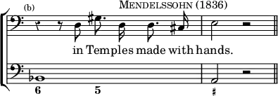 \new ChoirStaff << \override Score.Rest #'style = #'classical \override Score.TimeSignature #'stencil = ##f
  \new Staff \relative d { \time 4/4 \clef bass \mark \markup \tiny "(b)" \autoBeamOff 
    r4 r8 d gis8. d16^\markup \caps "Mendelssohn (1836)" d8. cis16 | e2 r \bar "||" }
  \addlyrics { in Tem -- ples made with hands. }
  \new Staff { \clef bass bes,1 a,2 r }
  \figures { < 6 >2 < 5 > < _+ > } >>