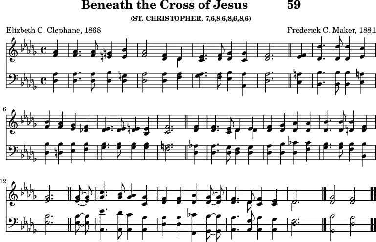 \version "2.16.2" 
\header { tagline = ##f title = \markup { "Beneath the Cross of Jesus" "          " "59" } subsubtitle = "(ST. CHRISTOPHER. 7,6,8,6,8,6,8,6)" composer = "Frederick C. Maker, 1881" poet = "Elizbeth C. Clephane, 1868" }
\score { << << \new Staff { \key des \major \time 4/4 \partial 4 \relative a' { \autoBeamOff
  <aes f>4 | q4. q8 <g e>4 <bes e,> |
  <aes f>2 <f des>4 << { des } \\ { des } >> |
  <ees c>4. <f des>8 <ges des>4 <ges c,> |
  <f des>2. \bar "||"
  <f ees>4 | <des' des,>4. q8 q4 <c ees,>4 |
  <bes f> <aes f> <ges ees> <f des!> |
  <ees des>4. q8 <e des>4 <e bes> |
  <f c>2. \bar "||"
  <f des>4 | q4. <ees c>8 << { des4 ees } \\ { des des } >> |
  <f des> <ges des> <aes des,> q |
  <bes des,>4. q8 <bes d,>4 <f d> | <ges ees>2. \bar "||"
  q8 ~ q | <c ges>4. <bes ges>8 <aes ges>4 <ges c,> |
  <f des> q <aes des,> <ges des>8 ~ q |
  <f des>4. << { des8 } \\ { des } >> <f c>4 <ees c> |
  << { des2. } \\ { des } >> s4 \bar "|."
  <ges des>2 <f des> \bar ".." } }
\new Staff { \clef bass \key des \major \relative d { \autoBeamOff
  <des aes'>4 q4. q8 <des bes'>4 <des g> |
  <des aes'>2 q4 <f aes> |
  <ges aes>4. <f aes>8 <ees bes'>4 <aes, aes'> |
  <des aes'>2. %end line 1
  <c a'>4 | <bes bes'>4. q8 q4 <c a'>4 |
  <des bes'> <d bes'> <ees bes'> <f bes> |
  <ges bes>4. q8 q4 q |
  <f a>2. %end line 2
  <des aes'>4 | <des aes'>4. <des ges>8 <des f>4 <des ges> |
  <des aes'> <des bes'> <des ces'> <f ces'> |
  <ges bes>4. q8 <f bes>4 <bes, bes'> |
  <ees bes'>2. %end line 3
  q8 ~ q | <aes, ees''>4. <aes des'>8 <aes c'>4 <aes aes'> |
  <des aes'> q <f, ces''> <ges bes'>8 ~ q |
  <aes aes'>4. <aes f'>8 <aes aes'>4 <aes ges'> |
  <des f>2. s4 | <ges, bes'>2 <des' aes'> } } >> >>
\layout { indent = #0 }
\midi { \tempo 4 = 108 } }

