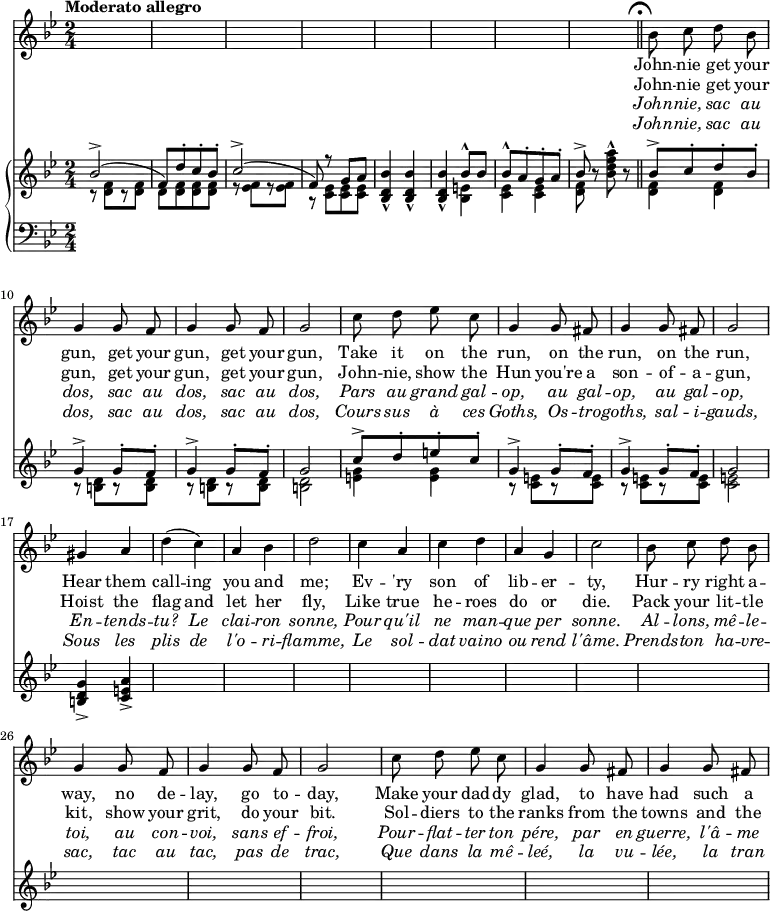 
\relative c'' {
  <<
    \new Voice = "StaffOne" {
        \time 2/4
        \key bes \major
        \tempo "Moderato allegro"
        \autoBeamOff
        s2 s2 s2 s2 s2 s2 s2 s2
        \bar "||" \mark\markup{\musicglyph #"scripts.ufermata"}
        bes8 c d bes
        g4 g8 f
        g4 g8 f
        g2
        c8 d ees c
        g4 g8 fis
        g4 g8 fis
        g2
        gis4 a
        d( c)
        a bes
        d2
        c4 a
        c d
        a g
        c2
        bes8 c d bes
        g4 g8 f
        g4 g8 f
        g2
        c8 d ees c
        g4 g8 fis
        g4 g8 fis
    }
    \new Lyrics \lyricmode {
      \skip2 \skip2 \skip2 \skip2 \skip2 \skip2 \skip2 \skip2
      John8 -- nie get your gun,4
      get8 your gun,4 get8 your gun,2
      Take8 it on the run,4
      on8 the run,4 on8 the run,2
      Hear4 them call -- ing you and me;2
      Ev4 -- 'ry son of lib -- er -- ty,2
      Hur8 -- ry right a -- way,4
      no8 de -- lay,4 go8 to -- day,2
      Make8 your dad -- dy glad,4
      to8 have had4 such8 a
    }
    \new Lyrics \lyricmode {
      \skip2 \skip2 \skip2 \skip2 \skip2 \skip2 \skip2 \skip2
      John8 -- nie get your gun,4
      get8 your gun,4 get8 your gun,2
      John8 -- nie, show the Hun4
      you're8 a son4 -- of8 -- a -- gun,2
      Hoist4 the flag and let her fly,2
      Like4 true he -- roes do or die.2
      Pack8 your lit -- tle kit,4
      show8 your grit,4 do8 your bit.2
      Sol8 -- diers to the ranks4
      from8 the towns4 and8 the
    }
    \new Lyrics \lyricmode {
      \override LyricText #'font-shape = #'italic
      \skip2 \skip2 \skip2 \skip2 \skip2 \skip2 \skip2 \skip2
      John8 -- nie, sac au dos,4
      sac8 au dos,4 sac8 au dos,2
      Pars8 au grand gal -- op,4
      au8 gal -- op,4 au8 gal -- op,2
      En4 -- tends -- tu?
      Le clai -- ron sonne,2
      Pour4 qu'il ne man -- que per sonne.2
      Al8 -- lons, mê -- le -- toi,4
      au8 con -- voi,4 sans8 ef -- froi,2
      Pour8 -- flat -- ter ton pére,4
      par8 en guerre,4 l'â8 -- me
    }
    \new Lyrics \lyricmode {
      \override LyricText #'font-shape = #'italic
      \skip2 \skip2 \skip2 \skip2 \skip2 \skip2 \skip2 \skip2
      John8 -- nie, sac au dos,4
      sac8 au dos,4 sac8 au dos,2
      Cours8 sus à ces Goths,4
      Os8 -- tro -- goths,4
      sal8 -- i -- gauds,2
      Sous4 les plis de
      l'o -- ri -- flamme,2
      Le4 sol -- dat vaino ou rend l'âme.2
      Prends8 -- ton ha -- vre -- sac,4
      tac8 au tac,4 pas8 de trac,2
      Que8 dans la mê -- leé,4
      la8 vu -- lée,4 la8 tran --
    }
    \new PianoStaff <<
      \new Staff {
        \time 2/4
        \key bes \major
        \autoBeamOff
        << { bes2->( %bar 1
             f8)[ d'-. c-. bes-.]
             c2->(
             f,8) r g[ a] %bar 4
           }
           \\
           { r8 <d, f>[ r <d f>] %bar 1
             d[ <d f> q q]
             r <ees f>[ r q]
             r <c ees>[ q q] %bar 4
           }
        >>
        <bes d bes'>4-^ q-^ %bar 5
        q-^ <<
          { bes'8-^[ bes] %bar 6
            bes-^[ a-. g-. a-.]
            bes-> %start of bar 8
          }
          \\
          { <bes, e>4 %bar 6
            <c ees>4 q %NOTE: the "e" should be flat
            <d f>8 %start of bar 8
          }
        >>
        r8 <bes' d f a>-^ r %remained of bar 8
        <<
          { bes8->[ c-. d-. bes-.] %bar 9
            g4-> g8-.[ f-.]
            g4-> g8-.[ f-.]
            g2 %bar 12
            c8->[ d-. e-. c-.]
            g4-> g8-.[ f-.]
            g4-> g8-.[ f-.]
            g2 %bar 16
          }
          \\
          { <d f>4 q %bar 9
            r8 <b d>[ r q]
            r8 q[ r q]
            q2 %bar 12
            <e g>4 q
            r8 <c e>[ r q]
            r8 q[ r q]
            q2 %bar 16
          }
        >>
        <b d g>4-> <c e a>-> %bar 17
      }
      \new Staff {
        \clef "bass"
        \time 2/4
        \key bes \major
        %b8 f f, f'
        %b, f f, f'
      }
    >>
  >>
}
