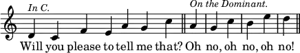 { \override Score.TimeSignature #'stencil = ##f \time 2/4 \relative d' { \cadenzaOn d4^\markup { \smaller \italic "In C." } c f e a g c \cadenzaOff \bar "||" \partial 4 a^\markup { \smaller \italic "On the Dominant." } | g c | b e | d \bar "||" }
\addlyrics { Will you please to tell me that? Oh no, oh no, oh no! } }