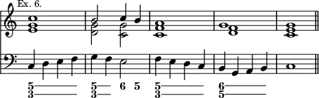 { << \new Staff \relative c'' { \mark \markup \small "Ex. 6." \override Score.TimeSignature #'stencil = ##f
 << { c1 | b2 c4 b | a1 | g | g \bar "||" } \\
    { <g e> <g d>2 <g c,> <f c>1 <f d> <e c> } >> }
\new Staff { \clef bass
  c4 d e f | g f e2 | f4 e d c | b, g, a, b, | c1 }
\figures { \bassFigureExtendersOn
 <5 3>4 q q q | <5\! 3\!> <5 3> <6> <5> | <5\! 3> <5 3> q q |
 <6 5\!> <6 5> q q } >> }