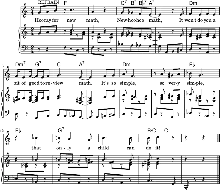 
\header {
  title = ""
  tagline = "" % no footer
}
\score { { <<
  \new ChordNames \chordmode {
    \set chordChanges = ##t
    \partial 8*3 s4. |
    f2 |
    f2 |
    c8:7 b:7 bes:7 a:7 |
    a2:7 |
    d:m |
    d4:m7 g:7 |
    c4. a8:7 |
    a2:7 |
    d:m |
    d:m |
    es |
    es |
    g:7 |
    g:7 |
    b4/c c |
    s2
  }
{ \new Staff <<
      \relative c'' {
        \language "english"
        \time 2/4
        \set Score.tempoHideNote = ##t \tempo 8 = 260
        \set Staff.midiInstrument = #"lead 6 (voice)"
        \partial 8*3 ^\markup{REFRAIN} g8[ a b] |
        r c4. |
        a4 r |
        g8[ gf f e] ~ e4 r8 e |
        f[ e f e] |
        f16 e8 f16 ~ f e f8 |
        g4. e8 ~ | e4 f8 g |
        a f4. |
        r8 a gs a |
        bf g4. |
        r4 bf |
        b!8 a4 g8 |
        b4. b8 |
        b c4 r8 |
        r4 r \bar "|."
      }
      \addlyrics {
        Hoo -- ray for new math,
        New -- hoo -- hoo math,
        It won't do you a bit of good to re -- view math.
        It's so sim -- ple, so ver -- y sim -- ple, that on -- ly a child can do it!
      }
  { \new PianoStaff <<
    { \new Staff <<
      { \new Voice <<
        \relative c'' {
          \language "english"
          \set Staff.midiInstrument = "piano"
          \stemUp
          \partial 8*3 g8[ a b] |
          r c4. |
          a4 r |
          <g e>8[ <gf ef> <f d> <e! cs>] ~ | <e cs>4 r8 e |
          <f d>[ <e cs> <f d> <e cs>] |
          <f d c!>16 e8 <f d b>16 ~ <f d b>16 e16 <f d>8 |
          <g e>4. <e cs g>8 ~ | <e cs g>4 f8 g |
          a f4. |
          r8 a gs a |
          bf g4 r8 |
          r4 bf |
          b!8 a ~ a g |
          b4. b8 |
          b c4 r8 |
          r4 r4 |
        }
      >> }
      { \new Voice <<
        \relative c'' {
          \language "english"
          \set Staff.midiInstrument = "piano"
          \stemDown
          \partial 8*3 s4. |
          r8 <a f>[ r <a f>] |
          r <f c>[ r <f c>] |
          s2 | s2 |
          s2 |
          s2 |
          s2 | s2 |
          r8 <d g>[ r <d g>] |
          r <f d>[ r <f d>] |
          r <ef bf>[ r <ef bf>] |
          r <ef bf>[ r <ef bf>] |
          r <f b!>[ r <f b!>] |
          r <g f>[ r <f d>] |
          <fs ds> <g e>4 r8 |
          s2 |
        }
      >> }
    >> }
    { \new Staff <<
      \relative c {
        \language "english"
        \set Staff.midiInstrument = "piano"
        \clef bass
        \partial 8*3 r8 r4 |
        f8[ r c] r |
        f[ r c] r |
        bf'[ a af g] ~ | g a,[ b cs] |
        d[ r a] r |
        d r g, b |
        c[ b bf a ~] |
        a a[ b! cs] |
        d[ r a] r |
        d[ r a] r |
        ef'[ r bf] r |
        ef[ r bf] r |
        d[ r a] r |
        d[ r a] r |
        c4. g8 |
        c,-. r r4 |
      }
    >> }
  >> }
>> }
>> }
\layout { }
\midi { }
}
