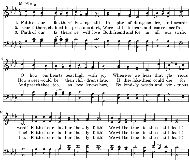 
  <<
    \new ChoirStaff {
      \key aes \major
      \time 3/4
      \tempo \markup { 
        \normal-text "M. 96 = " 
        \smaller \note {4} #1
     }
      <<
        \new voice="soprano" {
          \voiceOne \slurUp
          \relative c'' {
            c4 bes aes aes (g) aes bes (f) g aes2. aes4 g f ees2 aes4 aes (g) aes bes2.
            c4 bes aes aes (g) aes bes (f) g aes2. aes4 g f ees2 c'4 bes (c) bes aes2.
            des4 des des c2 c4 bes2 bes4 c2. c4 bes aes f2 aes4 bes2 bes4 aes2.}
        }
      \\
        \new voice=alto {
          \voiceTwo \stemUp
          \relative c' {
            ees4 ees ees \stemDown ees2 \stemUp ees4 \stemDown f2 \stemUp ees4 ees2. f4 ees des c2 ees4 \stemDown d2 \stemUp d4 ees2.
            ees4 ees ees \stemDown ees2 \stemUp ees4 \stemDown f2 \stemUp ees4 ees2. f4 ees des c2 ees4 \stemDown d2 \stemUp des4 c2.
            f4 f f ees2 aes4 g2 g4 aes2. ees4 ees ees \stemDown f2 \stemUp f4 g2 g4 ees2.}
        }
        \new Lyrics \lyricmode {
          \set associatedVoice = #"soprano"
          \set stanza = #"1. "
          Faith4 of our fa2 -- thers!4 liv2 -- ing4 still2. In4 spite of dun2 -- geon,4 fire,2 and4 sword:2. 
          O4 how our hearts2 beat4 high2 with4 joy2. When4 -- e'er we hear2 that4 glo2 -- rious4 word!2. 
          Faith4 of our fa2 -- thers!4 ho2 -- ly4 faith!2. We4 will be true2 to4 thee2 till4 death!2. 
        }
        \new Lyrics \lyricmode {
          \set associatedVoice = #"soprano"
          \set stanza = #"2. "
          Our4 fa -- thers, chained2 in4 pris2 -- ons4 dark,2. Were4 still in heart2 and4 con2 -- science4 free:2.
          How4 sweet would be2 their4 chil2 -- dren's4 fate,2. If4 they, like them,2 could4 die2 for4 thee!2.
          Faith4 of our fa2 -- thers!4 ho2 -- ly4 faith!2. We4 will be true2 to4 thee2 till4 death!2. 
        }
        \new Lyrics \lyricmode {
          \set associatedVoice = #"soprano"
          \set stanza = #"3. "
          Faith4 of our fa2 -- thers!4 we2 will4 love2. Both4 friend and foe2 in4 all2 our4 strife:2.
          And4 preach thee, too,2 as4 love2 knows4 how,2. By4 kind -- ly words2 and4 vir2 -- tuous4 life:2.
          Faith4 of our fa2 -- thers!4 ho2 -- ly4 faith!2. We4 will be true2 to4 thee2 till4 death!2. \bar "|."
        }
      >>
    }

    \new ChoirStaff {
      \clef "bass"
      \key aes \major
      \time 3/4
      <<
        \new voice="tenor" {
          \voiceThree \slurUp
          \relative c' {
            aes4 \stemDown des c c (des) c des2 bes4 c2. aes4 aes aes aes2 aes4 bes2 aes4 g2.
            \stemUp aes4 \stemDown des c c (des) c des2 bes4 c2. aes4 aes aes aes2 aes4 bes2 g4 aes2.
            aes4 aes aes \voiceThree aes2 \voiceFour ees'4 ees2 ees4 ees2. ees4 des c des2 c4 \voiceThree ees (bes) \voiceFour des c2.}
        }
      \\
        \new voice="bass" {
          \voiceFour \slurDown
          \relative c' {
            aes4 aes aes aes (bes) aes des,2 ees4 aes,2. des4 des des aes2 c4 bes2 bes4 ees2.
            aes4 aes aes aes (bes) aes des,2 ees4 aes,2. des4 des des aes2 f'4 bes,2 ees4 aes,2.
            des4 des des aes'2 aes4 ees2 ees4 aes2. aes4 aes4 aes4 des,2 f4 ees2 ees4 aes,2.}
        }
      >>
    }
  >>

