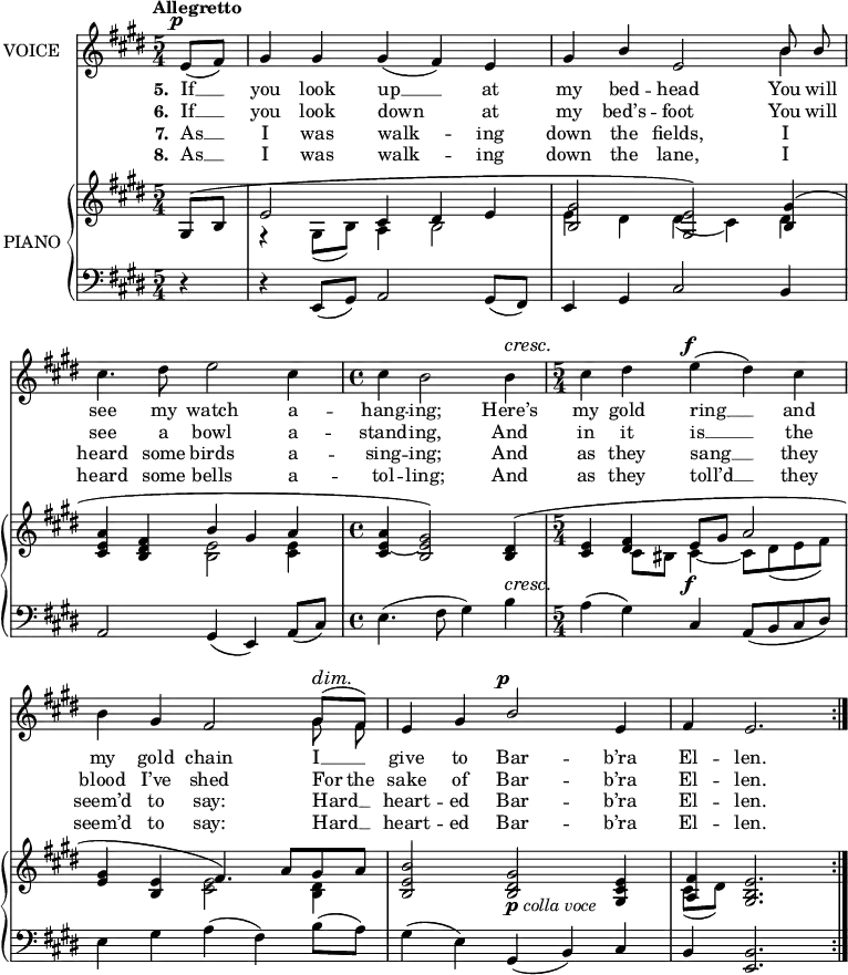 
music = {
    \language "english"
    { \new Staff \with { instrumentName = "VOICE" } <<
        \omit Score.BarNumber
                \set Staff.midiInstrument = "violin"
                % melody, main voice
                { \new Voice <<
                    \relative e' {
                        \autoBeamOff
                        \mergeDifferentlyDottedOn
                        \dynamicUp
                        \override DynamicTextSpanner.dash-period = #-1
                        \override DynamicText.self-alignment-X = #1.5
                        \slurUp
                        \tempo "Allegretto"
                        \set Score.tempoHideNote = ##t \tempo 4 = 120
                        \clef treble \key e \major
                        \time 5/4
                        
                        \stemUp \slurDown \tieDown
                        \partial 4
                        
                        % page 21, line 1
                        \repeat volta 2 {
                            e8 \p [( fs)] |
                            gs4 gs gs( fs) e |
                            gs b e,2 \stemDown \slurUp b'4 |
                            cs4. ds8 e2 cs4 |
                            \time 4/4
                            cs b2 b4 \cresc |
                            
                            % page 21, line 2
                            \time 5/4
                            cs ds e \f ( ds) cs |
                            b \stemUp gs fs2 gs8 \dim [( fs)] |
                            e4 gs b2 \p e,4 |
                            fs e2. ||
                        }
                    }
                    % lyrics, stanzas 1 and 5
                    \new Lyrics \with { associatedVoice = "VOICE" } { \lyricmode {
                        % page 21
                        \set stanza = #"5. "
                        If8 __8 you4 look4 up4 __4 at4 my4 bed4 -- head2
                        You8 will8 see4. my8 watch2 a4 -- hang4 -- ing;2
                        Here’s4 my4 gold4 ring4 __4 and4 my4 gold4 chain2
                        I8 __8 give4 to4 Bar2 -- b’ra4 El4 -- len.2.
                    } }
                    % lyrics, stanzas 2 and 6
                    \new Lyrics \with { associatedVoice = "VOICE" } { \lyricmode {
                        % page 21
                        \set stanza = #"6. "
                        If8 __8 you4 look4 down2 at4 my4 bed’s4 -- foot2
                        You8 will8 see4. a8 bowl2 a4 -- stand4 -- ing,2
                        And4 in4 it4 is4 __4 the4 blood4 I’ve4 shed2
                        For8 the8 sake4 of4 Bar2 -- b’ra4 El4 -- len.2.
                    } }
                    % lyrics, stanzas 3 and 7
                    \new Lyrics \with { associatedVoice = "VOICE" } { \lyricmode {
                        % page 21
                        \set stanza = #"7. "
                        As8 __8 I4 was4 walk2 -- ing4 down4 the4 fields,2
                        I4 heard4. some8 birds2 a4 -- sing4 -- ing;2
                        And4 as4 they4 sang4 __4 they4 seem’d4 to4 say:2
                        Hard8 __8 heart4 -- ed4 Bar2 -- b’ra4 El4 -- len.2.
                    } }
                    % lyrics, stanzas 4 and 8
                    \new Lyrics \with { associatedVoice = "VOICE" } { \lyricmode {
                        % page 21
                        \set stanza = #"8. "
                        As8 __8 I4 was4 walk2 -- ing4 down4 the4 lane,2
                        I4 heard4. some8 bells2 a4 -- tol4 -- ling;2
                        And4
                        as4 they4 toll’d4 __4 they4 seem’d4 to4 say:2
                        Hard8 __8 heart4 -- ed4 Bar2 -- b’ra4 El4 -- len.2.
                    } }
                >> }
                % melody, alt voice
                { \new Voice <<
                    \relative b' {
                        \autoBeamOff
                        \mergeDifferentlyDottedOn
                        \clef treble \key e \major
                        \time 5/4
                        
                        \stemDown \slurUp \tieUp
                        \partial 4
                        
                        % page 21, line 1
                        \repeat volta 2 {
                            s4 |
                            s4*5 |
                            s1 \stemUp b8 b |
                            s4*5 |
                            \time 4/4
                            s1 |
                            
                            % page 21, line 2
                            \time 5/4
                            s4*5 |
                            s1 \stemDown gs8 fs |
                            s4*5 |
                            s1 ||
                        }
                    }
                >> }
        { \new PianoStaff \with { instrumentName = "PIANO" } <<
            { \new Staff <<
                \set Staff.midiInstrument = "piano"
                % piano, treble clef, voice 1
                { \new Voice <<
                    \relative e' {
                        \mergeDifferentlyDottedOn
                        \dynamicDown
                        \override DynamicTextSpanner.dash-period = #-1
                        \override DynamicText.self-alignment-X = #1.5
                        \clef treble \key e \major
                        \time 5/4
                        
                        \stemUp
                        \partial 4
                        
                        % page 21, line 1
                        \slurUp \tieDown
                        \repeat volta 2 {
                            gs,8 ~ ( b |
                            e2 cs4 ds e |
                            <gs b,>2 <e gs,>) <gs b,>4( |
                            <a e cs> <fs ds b> b gs a |
                            \time 4/4
                            <a e cs> ~ <gs e b>2) <ds b>4 \cresc ( |
                            
                            % page 21, line 2
                            \time 5/4
                            \tieUp <e cs> ~ <fs ds> e8 \f gs a2 |
                            <gs e>4 <e b> fs4. \dim) a8([ gs a] |
                            <b e, b>2 <gs ds b> _\markup{\dynamic{p} \italic{colla voce}} <e cs gs>4 |
                            <fs a,> <e b gs>2. ||
                        }
                    }
                >> }
                % piano, treble clef, voice 2
                { \new Voice <<
                    \relative ds' {
                        \mergeDifferentlyDottedOn
                        \clef treble \key e \major
                        \time 5/4
                        
                        \stemDown \slurDown \tieDown
                        \partial 4
                        
                        % page 21, line 1
                        \repeat volta 2 {
                            s4 |
                            r gs,8( b) a4 b2 |
                            e4 ds ds( cs) ds |
                            s2 <e b> <e cs>4 |
                            \time 4/4
                            s1 |
                            
                            % page 21, line 2
                            \time 5/4
                            s4 cs8 bs cs4 ~ cs8[ ds( e fs)] |
                            s2 <e cs> <ds b>4 |
                            s4*5 |
                            cs8( ds) s2. ||
                        }
                    }
                >> }
            >> }
            { \new Staff <<
                \set Staff.midiInstrument = "piano"
                % piano, bass clef, voice 1
                { \new Voice <<
                    \relative b, {
                        \mergeDifferentlyDottedOn
                        \clef bass \key e \major
                        \time 5/4
                        
                        \stemUp \slurDown \tieDown
                        \partial 4
                        
                        % page 21, line 1
                        \repeat volta 2 {
                            r4 |
                            r e,8( gs) a2 gs8( fs) |
                            e4 gs cs2 b4 |
                            a2 gs4( e) a8( cs) |
                            \time 4/4
                            \stemDown \slurUp e4.( fs8 gs4) b |
                            
                            % page 21, line 2
                            \time 5/4
                            a( gs) \stemUp \slurDown cs, a8[( b cs ds)] |
                            \stemDown \slurUp e4 gs a( fs) b8( a) |
                            gs4( e) \stemUp \slurDown gs,( b) cs |
                            b <b e,>2. ||
                        }
                    }
                >> }
            >> }
        >> }
    >> }
}
\header {
    tagline = "" % no footer
}
\score {
  \music
  \layout {
    \context {
      \Staff
      \consists Measure_spanner_engraver
    }
  }
}
\score {
  \unfoldRepeats {
    \music
  }
  \midi { }
}
