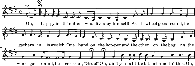 
\relative c''{
\autoBeamOff
\key e \major
\partial 4 
(gis8.\fermata[ fis16])
\set Score.repeatCommands = #'(start-repeat)
\mark \markup { \musicglyph "scripts.segno" }
e8. e16 e8. cis16 cis cis8. b8.[ gis16]
b4 b8. gis16 b4 e8. fis16 
gis4 gis gis8.[ fis16] e4
gis16 gis8. fis8. fis16 fis4 gis8.[ fis16]
e4 e8. cis16 cis8. cis16 b8. gis16
b16 b8. b8. gis16 b4 e8. fis16
gis4 b gis16[ fis8.] e[ fis16]
gis4 e e\fermata e\fermata
gis4 b8. b16 b8 cis b a
gis4 b b4. b8 
}
\addlyrics{
Oh, 
hap -- py is th' mil -- ler who
lives by him -- self! As th'
wheel goes round, he
gath -- ers in 'is wealth, One
hand on the hop -- per and the
oth -- er on the bag; As the
wheel goes round, he
cries out, "\"Grab!\"" Oh,
ain't you a lit -- tle bit a -- 
shamed o' this, Oh,
}
