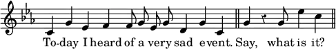 { \override Score.Rest #'style = #'classical \override Score.TimeSignature #'stencil = ##f \key c \minor \relative c' { \cadenzaOn c4 g' ees f f8 g ees g d4 g c, \bar "||" g' r g8 ees'4 c \bar "||" }
\addlyrics { To -- day I heard of a ve -- ry sad e -- vent. Say, what is it? } }