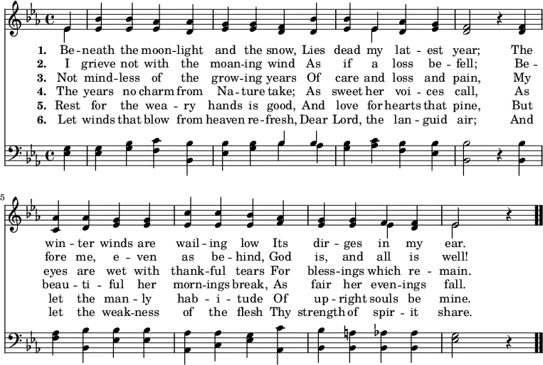 \relative c' { << \new Voice = "a" { \time 4/4 \key ees \major \partial 4 << { ees4 } \\ { ees } >> <ees bes'> <ees bes'> <ees aes> <d aes'> <ees g> <ees g> <d f> <d bes'> <ees bes'> << { ees } \\ { ees } >> <d aes'> <ees g> <d f>2 r4 <d f>4 <c aes'> <d aes'> <ees g> <ees g> <ees c'> <ees c'> <ees bes'> <f aes> <ees g> <ees g> << { f } \\ { ees } >> <d f> << { ees2 } \\ { ees } >> r4 \bar ".." } \new Lyrics \lyricmode { \set associatedVoice = #"a" \set stanza = #"1. " Be4 -- neath the moon -- light and the snow, Lies dead my lat -- est year;2 \skip4 The4 win -- ter winds are wail -- ing low Its dir -- ges in my ear.2 } \new Lyrics \lyricmode { \set associatedVoice = #"a" \set stanza = #"2. " I4 grieve not with the moan -- ing wind As if a loss be -- fell;2 \skip4 Be4 -- fore me, e -- ven as be -- hind, God is, and all is well!2 } \new Lyrics \lyricmode { \set associatedVoice = #"a" \set stanza = #"3. " Not4 mind -- less of the grow -- ing years Of care and loss and pain,2 \skip4 My4 eyes are wet with thank -- ful tears For bless -- ings which re -- main.2 } \new Lyrics \lyricmode { \set associatedVoice = #"a" \set stanza = #"4. " The4 years no charm from Na -- ture take; As sweet her voi -- ces call,2 \skip4 As4 beau -- ti -- ful her morn -- ings break, As fair her even -- ings fall.2 } \new Lyrics \lyricmode { \set associatedVoice = #"a" \set stanza = #"5. " Rest4 for the wea -- ry hands is good, And love for hearts that pine,2 \skip4 But4 let the man -- ly hab -- i -- tude Of up -- right souls be mine.2 } \new Lyrics \lyricmode { \set associatedVoice = #"a" \set stanza = #"6. " Let4 winds that blow from heaven re -- fresh, Dear Lord, the lan -- guid air;2 \skip4 And4 let the weak -- ness of the flesh Thy strength of spir -- it share.2 } \new Voice { \clef bass \key ees \major \time 4/4 \partial 4 \relative c { <ees g>4 <ees g> <g bes> <f c'> <bes, bes'> <ees bes'> <g bes> << { bes } \\ { bes } >> << { bes } \\ { aes } >> <g bes> <aes c> <f bes> <ees bes'> <bes bes'>2 r4 <bes bes'> <f' aes> <bes, bes'> <ees bes'> <ees bes'> <aes, aes'> <c aes'> <ees g> <aes, c'> <bes bes'> <bes a'> <bes aes'> <bes aes'> <ees g>2 r4 } } >> }