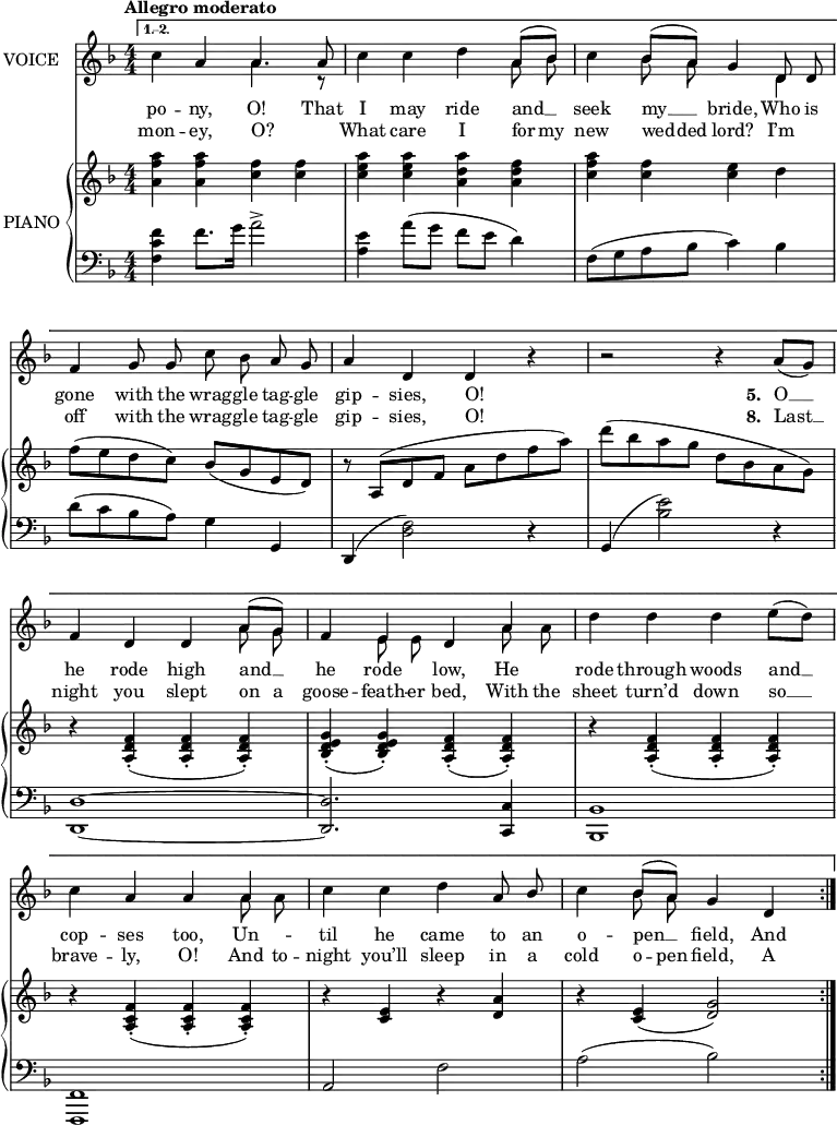 
music = {
    \language "english"
    { \new Staff \with { instrumentName = "VOICE" } <<
        \omit Score.BarNumber
                \set Staff.midiInstrument = "violin"
                % melody, main voice
                { \new Voice <<
                    \relative d'' {
                        \autoBeamOff
                        \mergeDifferentlyDottedOn
                        \override DynamicTextSpanner.dash-period = #-1
                        \override DynamicText.self-alignment-X = #1.5
                        \slurUp
                        \tempo "Allegro moderato"
                        \set Score.tempoHideNote = ##t \tempo 4 = 120
                        \clef treble \key d \minor
                        \time 4/4
                        \numericTimeSignature
                        
                        \repeat volta 2 {}
                        \alternative {
                            {\repeat volta 2 {
                                % page 15, line 1
                                \stemDown c4 \stemUp a a4. a8 |
                                \stemDown c4 c d \stemUp \slurUp a8([ bf]) |
                                \stemDown c4 \stemUp bf8([ a]) g4 d8 d |
                                
                                % page 15, line 2
                                f4 g8 g \stemDown c bf \stemUp a g |
                                a4 d, d r |
                                r2 r4 \slurDown a'8([ g]) |
                                
                                % page 15, line 3
                                f4 d d \slurUp a'8([ g]) |
                                f4 e d a' |
                                \stemDown d d d e8([ d]) |
                                
                                % page 15, line 4
                                c4 \stemUp a a a |
                                \stemDown c c d \stemUp a8 bf |
                                \stemDown c4 \stemUp bf8([ a]) g4 d |
                            }}
                        }
                    }
                    % lyrics, stanzas 1, 3, 4, 5, and 9
                    \new Lyrics \with { associatedVoice = "VOICE" } { \lyricmode {
                        % page 15
                        po4 -- ny,4 O!4.
                        That8 I4 may4 ride4 and8 __8 seek4 my8 __8 bride,4
                        Who8 is8 gone4 with8 the8 wrag8 -- gle8 tag8 -- gle8 gip4 -- sies,4 O!
                        _4 _2 _4
                        
                        \set stanza = #"5. "
                        O8 __8 he4 rode4 high4 and8 __8 he4 rode4 low,4
                        He4 rode4 through4 woods4 and8 __8 cop4 -- ses4 too,4
                        Un4 -- til4 he4 came4 to8 an8 o4 -- pen8 __8 field,4
                        And
                    } }
                    % lyrics, stanzas 2, 6, 7, and 8
                    \new Lyrics \with { associatedVoice = "VOICE" } { \lyricmode {
                        % page 15
                        mon4 -- ey,4 O?4. _8
                        What4 care4 I4 for8 my8 new4 wed8 -- ded8 lord?4
                        I’m4 off4 with8 the8 wrag8 -- gle8 tag8 -- gle8 gip4 -- sies,4 O!
                        _4 _2 _4
                        \set stanza = #"8. "
                        Last8 __8 night4 you4 slept4 on8 a8 goose4 -- feath8 -- er8 bed,4
                        With8 the8 sheet4 turn’d4 down4 so8 __8 brave4 -- ly,4 O!4
                        And8 to8 -- night4 you’ll4 sleep4 in8 a8 cold4 o8 -- pen8 field,4
                        A4 --
                    } }
                >> }
                % melody, alt voice
                { \new Voice <<
                    \relative e' {
                        \autoBeamOff
                        \mergeDifferentlyDottedOn
                        \clef treble \key d \minor
                        \time 4/4
                        \numericTimeSignature
                        
                        \repeat volta 2 {}
                        \alternative {
                            {\repeat volta 2 {
                                % page 15, line 1
                                s2 \stemDown a4. r8 |
                                s2. a8 bf |
                                s4 bf8 a s4 d,4 |
                                
                                % page 15, line 2
                                s1 |
                                s |
                                s |
                                
                                % page 15, line 3
                                s2. a'8 g |
                                s4 e8 e s4 a8 a |
                                s1 |
                                
                                % page 15, line 4
                                s2. a8 a |
                                s1 |
                                s4 bf8 a s2 |
                            }}
                        }
                    }
                >> }
        { \new PianoStaff \with { instrumentName = "PIANO" } <<
            { \new Staff <<
                \set Staff.midiInstrument = "piano"
                % piano, treble clef, voice 1
                { \new Voice <<
                    \relative bf'' {
                        \mergeDifferentlyDottedOn
                        \dynamicDown
                        \override DynamicTextSpanner.dash-period = #-1
                        \override DynamicText.self-alignment-X = #1.5
                        \clef treble \key d \minor
                        \time 4/4
                        \numericTimeSignature
                        
                        \repeat volta 2 {}
                        \alternative {
                            {\repeat volta 2 {
                                % page 15, line 1
                                \stemDown <a f a,>4 <a f a,> <f c> <f c> |
                                <a e c> <a e c> <a d, a> <f d a> |
                                <a f c> <f c> <e c> d |
                                
                                % page 15, line 2
                                \slurUp f8( e d c) \stemUp \slurDown bf( g e d) |
                                \slurUp r a( d f \stemDown a d f a) |
                                d( bf a g d bf a g) |
                                
                                % page 15, line 3
                                r4 \stemUp \slurDown <f d a>-.( <f d a>-. <f d a>-.) |
                                <g e d bf>-.( <g e d bf>-.) <f d a>-.( <f d a>-.) |
                                r <f d a>-.( <f d a>-. <f d a>-.) |
                                
                                % page 15, line 4
                                r <f c a>-.( <f c a>-. <f c a>-.) |
                                r <e c> r <a d,> |
                                r <e c>( <g d>2) |
                            }}
                        }
                    }
                >> }
                % piano, treble clef, voice 2
                { \new Voice <<
                    \relative c' {
                        \mergeDifferentlyDottedOn
                        \clef treble \key d \minor
                        \time 4/4
                        \numericTimeSignature
                        
                        \stemDown
                        \repeat volta 2 {}
                        \alternative {
                            {\repeat volta 2 {
                                % page 15, line 1
                                s1 |
                                s |
                                s |
                                
                                % page 15, line 2
                                s |
                                s |
                                s |
                                
                                % page 15, line 3
                                s |
                                s |
                                s |
                                
                                % page 15, line 4
                                s |
                                s |
                                s |
                            }}
                        }
                    }
                >> }
            >> }
            { \new Staff <<
                \set Staff.midiInstrument = "piano"
                % piano, bass clef, voice 1
                { \new Voice <<
                    \relative e' {
                        \mergeDifferentlyDottedOn
                        \clef bass \key d \minor
                        \time 4/4
                        \numericTimeSignature
                        
                        \stemDown
                        \repeat volta 2 {}
                        \alternative {
                            {\repeat volta 2 {
                                % page 15, line 1
                                \stemDown <f c f,>4 f8. g16 a2-> |
                                <e a,>4 \slurUp a8( g f e d4) |
                                f,8( g a bf c4) bf |
                                
                                % page 15, line 2
                                d8( c bf a) g4 \stemUp g, |
                                d( \stemDown <f' d>2) r4 |
                                \stemUp g,4( \stemDown <e'' bf>2) r4 |
                                
                                % page 15, line 3
                                \tieNeutral \stemUp <d, d,>1 ~ |
                                <d d,>2. <c c,>4 |
                                <bf bf,>1 |
                                
                                % page 15, line 4
                                <f f,>1 |
                                a2 \stemDown f' |
                                a( bf) |
                            }}
                        }
                    }
                >> }
                % piano, bass clef, voice 2
                { \new Voice <<
                    \relative g' {
                        \mergeDifferentlyDottedOn
                        \clef bass \key d \minor
                        \time 4/4
                        \numericTimeSignature
                        
                        \stemDown
                        \repeat volta 2 {}
                        \alternative {
                            {\repeat volta 2 {
                                % page 15, line 1
                                s1 |
                                s |
                                s |
                                
                                % page 15, line 2
                                s |
                                s |
                                s |
                                
                                % page 15, line 3
                                s |
                                s |
                                s |
                                
                                % page 15, line 4
                                s |
                                s |
                                s |
                            }}
                        }
                    }
                >> }
            >> }
        >> }
    >> }
}
\header {
    tagline = "" % no footer
}
\score {
  \music
  \layout {
    \context {
      \Staff
      \consists Measure_spanner_engraver
    }
  }
}
\score {
  \unfoldRepeats {
    \music
  }
  \midi { }
}

