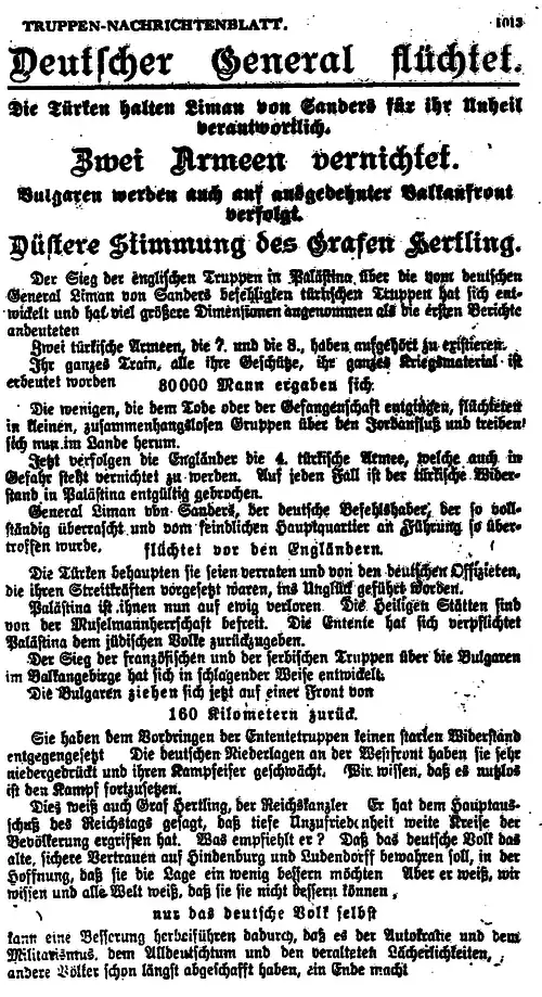 alt= TRUPPEN-NACHRICHTENBLATT. 1013 Deutscher General flüchtet. Die Türken halten Liman von Sanders für ihr Unheil verantwortlich. Zwei Armeen vernichtet. Bulgaren werden auch auf ausgedehnter Balkanfront verfolgt. Düstere Stimmung des Grafen Hertling. Der Sieg der englischen Truppen in Palästina über die vom deutschen General Liman von Sanders befehligten türkischen Truppen hat sich entwickelt und hat viel größere Dimensionen angenommen also die ersten Berichte andeuteten. Zwei türkische Armeen, die 7. und die 8., haben aufgehört zu existieren. Ihr ganzes Train, alle ihre Geschütze, ihr ganzes Kriegsmaterial ist erbeutet worden. 30 000 Mann ergaben sich Die wenigen, die dem Tode oder der Gefangenschaft entgingen, flüchteten in kleinen zusammenhangslosen Gruppen über den Jordanfluß und treiben sich nun im Lande herum. Jetzt verfolgen die Engländer die 4. türkische Armee, welche auch in Gefahr steht vernichtet zu werden. Auf jeden Fall ist der türkische Widerstand in Palästina endgültig gebrochen. General Liman von Sanders, der deutsche Befehlshaber, der so vollständig überrascht und vom feindlichen Hauptquartier an Führung so übertroffen wurde, flüchtet vor den Engländern. Die Türken behaupten sie seien verraten und von den deutschen Offizieren, die ihren Streitkräften vorgesetzt waren, ins Unglück geführt worden. Palästina ist ihnen nun auf ewig verloren. Die Heiligen Stätten sind nun von der Muselmannherrschaft befreit. Die Entente hat sich verpflichtet Palästina dem jüdischen Volke zurückzugeben. Der Sieg der französischen und serbischen Truppen über die Bulgaren im Balkangebirge hat sich in schlagender Weise entwickelt. Die Bulgaren ziehen sich jetzt auf einer Front von 160 Kilometern zurück. Sie haben dem Vordringen der Ententetruppen keinen starken Widerstand entgegengesetzt. Die deutschen Niederlagen an der Westfront haben sie sehr niedergedrückt und ihren Kampfeifer geschwächt. Wir wissen, daß es nutzlos ist den Kampf fortzusetzen. Dies weiß auch Graf Hertling, der Reichskanzler. Er hat dem Hauptausschuß des Reichstages gesagt, daß tiefe Unzufriedenheit weite Kreise der Bevölkerung ergriffen hat. Was empfiehlt er? Daß das deutsche Volk das alte sichere Vertrauen auf Hindenburg und Ludendorff bewahren soll, in der Hoffnung, daß sie die Lage ein wenig bessern möchten. Aber er weiß, wir wissen und alle Welt weiß, daß sie sie nicht bessern können, nur das deutsche Volk selbst kann eine Besserung herbeiführen dadurch, daß er der Autokratie und dem Militarismus, dem Alldeutschtum und den veralteten Lächerlichkeiten, andere Völker schon längst abgeschafft haben, ein Ende macht.