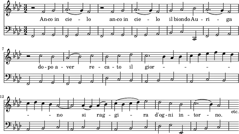 << \new Staff { \time 3/2 \key aes \major \relative f' { r2 f g aes2.( g4) f2 | r f g | aes2.( g4) f2 | g aes bes | aes2.( g4) f2 | r c' bes | aes( bes) c | bes c des| c2. bes4 aes bes | c des ees f ees des c des c bes aes2 ~ | aes aes4( g) aes( bes) | c( bes c des) ees2 | des c bes | c2.( bes4) aes2 | s_"etc." } }
\addlyrics { An -- co_in cie -- lo an -- co_in cie -- lo il biondo Au -- ri -- ga do -- po_a -- ver re -- ca -- to il gior -- _ _ _ _ _ _ _ _ _ _ _ _ _ no si rag -- gi -- ra d'og -- ni in -- tor -- no. }
\new Staff { \clef bass \key aes \major \relative f, { f2 aes g | f g aes | f aes g | f g aes | bes c c, | f g aes | f aes g | f g aes | des c bes | aes bes c | aes c bes | aes bes c | aes c bes | aes bes c | des ees ees, | aes bes c | s } } >>