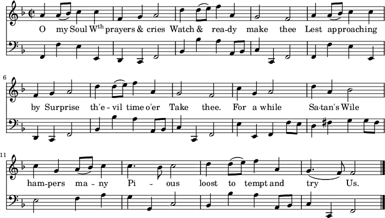 << \new Staff \relative d'' { \time 2/2 \key f \major \autoBeamOff 
  a4 a8 ([bes]) c4 c | f, g a2 | d4 d8 ([e]) f4 a, |
  g2 f | a4 a8 ([bes]) c4 c | f, g a2 | d4 d8 ([e]) f4 a, |
  g2 f | c'4 g a2 | d4 a bes2 c4 g a8 ([bes]) c4 | 
  c4. bes8 c2 | d4 d8 ([e]) f4 a, | g4. (f8) f2 \bar "|." }
\addlyrics { O my Soul \markup{\concat{W\super{th}}} prayers & cries Watch & rea -- dy make thee Lest ap -- proach -- ing by Sur -- prise th'e -- vil time o'er Take thee. For a while Sa -- tan's Wile ham -- pers ma -- ny Pi -- _ ous loost to tempt and try Us.}
\new Staff \relative d, { \clef bass \key f \major \autoBeamOff \omit Staff.TimeSignature
  f4 f' e e, | d c f2 | bes4 bes' a a,8 [bes] | 
  c4 c,4 f2 | f4 f' e e, | d c f2 | bes4 bes' a a,8 [bes] | 
  c4 c,4 f2 | e'4 e, f f'8 [e] | d4 fis g g8 [fis] | e2 f4 a | 
  g g, c2 | bes4 bes' a a,8 [bes] | c4 c,4 f2 } >>