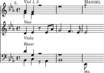 { \override Score.Rest #'style = #'classical
\key ees \major \time 4/4 \mark \markup \small "5."
<< \clef treble
<< { aes'4^\markup { \small \italic "Viol 1, 2" } g' r2 | r1 | r4^\markup { \smallCaps "Handel" } }
\\ { f'4 ees' } >>
\new Staff
{ \new Voice = "voce" \clef treble \key ees \major
{ d'4^\markup { \small \italic "Voce" } ees' r ees'8 aes' | g'2 f'4. ees'8 | ees'2 } }
\new Lyrics \lyricsto "voce" { sor -- rows, and ac -- quaint -- ed with grief }
\new Staff
{ \clef bass \key ees \major
<< { d'4^\markup { \small \italic { \column { Viola Bassi } } } g r2 | r1 }
\\ { bes,4 c r aes, | bes,1 | ees,8_\markup { \smaller "etc." } } >> }
>>
}
