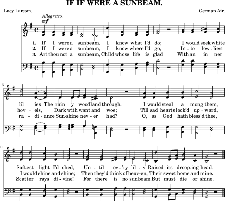 
\header {
  title = "IF IF WERE A SUNBEAM."
  composer = "German Air."
  poet = "Lucy Larcom."
  tagline = "" % no footer
}
\relative c' {
<<
\new Voice = "a" {
\time 4/4
\key g
\major
^\markup { \dynamic { mf } } ^\markup { \italic { Allegretto. } }
<d g>4 <d g> <d fis> <d fis>
<c e>2 << d \\ c >>
<b d'>4 <d g> <d fis> <d g>
<fis a>2 r2
<g b>4 <g b> <g cis> <g cis>
<fis d'>2 <d a'>4 ~ <d a'>
<< { d d8 e } \\ { d4 d } >>
<d fis> <cis e> << d2
\\ d >> r2 <d a'>4 <d a'> <d b'> <d b'> <e c'>2 <d a'> <d d'>4 <d d'> <d c'> <d b'> <d a'>2 r2 <d g>4 <d g> <dis fis> <dis fis> << {
e2 d
}
\\ {
e c
}
>> <b d'>4 <d g>8 <e a> <d b'>4 <c a'> <b g'>2 r2
}
\new Lyrics
\lyricmode {
\set associatedVoice = #"a"
\set stanza = #"1. " If4 I were a sun2 -- beam, I4 know what I’d do;2
\skip2 I4 would seek white lil2 -- ies4 The rain -- y wood -- land through.2
\skip2 I4 would steal a -- mong2 them, Soft4 -- est light I’d shed,2
\skip2 Un4 -- til ev -- ’ry lil2 -- y Raised4 its droop -- ing head.2
}
\new Lyrics
\lyricmode {
\set associatedVoice = #"a"
\set stanza = #"2. " If4 I were a sun2 -- beam, I4 know where I’d go;2
\skip2 In4 -- to low -- liest hov2 -- els, Dark4 with want and woe;2
\skip2 Till4 sad hearts look’d up2 -- ward, I4 would shine and shine;2
\skip2 Then4 they’d think of heav2 -- en, Their4 sweet home and mine.2
}
\new Lyrics
\lyricmode {
\set associatedVoice = #"a"
\set stanza = #"3. " Art4 thou not a sun2 -- beam, Child4 whose life is glad2
\skip2 With4 an in -- ner ra2 -- di4 -- ance Sun -- shine nev -- er had?2
\skip2 O,4 as God hath bless’d2 thee, Scat4 -- ter rays di -- vine!2
\skip2 For4 there is no sun2 -- beam But4 must die or shine.2
}
\new Staff {
\clef bass
\time 4/4
\key g
\major
\relative c {
<g b'>4 <g b'> <b g'> <b g'> <c g'>2 <d fis> <g, g'>4 <b g'> <d a'> <g b> <d d'>2 r2 <g d'>4 <g d'> <e a> <e a> <d a'>2 <fis a>4 ~ <fis a> <g b> <gis b> << a
\\ a >> <a, g'> <d fis>2 r2 <d fis>4 <d fis> <b g'> <b g'> <a g'>2 <d fis> <b g'>4 <b g'> <a fis'> <g g'> <d' fis>2 r2 <b g'>4 <b g'> <b a'> <b a'> <c g'>2 <d fis> <g, g'>4 << g'4
\\ {
b,8 c
}
>> <d g>4 <d fis> <g, d'>2 r2
}
}
>>
\bar "|."
}
